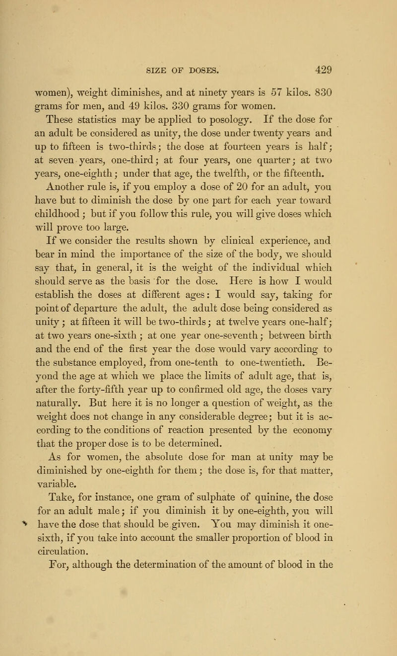 women), weight diminishes, and at ninety years is 57 kilos. 830 grams for men, and 49 kilos. 330 grams for women. These statistics may be applied to posology. If the dose for an adult be considered as unity, the dose under twenty years and up to fifteen is two-thirds; the dose at fourteen years is half; at seven years, one-third; at four years, one quarter; at two years, one-eighth ; under that age, the twelfth, or the fifteenth. Another rule is, if you employ a dose of 20 for an adult, you have but to diminish the dose by one part for each year toward childhood ; but if you follow this rule, you will give doses which will prove too large. If we consider the results shown by clinical experience, and bear in mind the importance of the size of the body, we should say that, in general, it is the weight of the individual which should serve as the basis for the dose. Here is how I would establish the doses at different ages : I would say, taking for point of departure the adult, the adult dose being considered as unity ; at fifteen it will be two-thirds ; at twelve years one-half; at two years one-sixth ; at one year one-seventh ; between birth and the end of the first year the dose would vary according to the substance employed, from one-tenth to one-twentieth. Be- yond the age at which we place the limits of adult age, that is, after the forty-fifth year up to confirmed old age, the doses vary naturally. But here it is no longer a question of weight, as the weight does not change in any considerable degree ; but it is ac- cording to the conditions of reaction presented by the economy that the proper dose is to be determined. As for women, the absolute dose for man at unity may be diminished by one-eighth for them ; the dose is, for that matter, variable. Take, for instance, one gram of sulphate of quinine, the dose for an adult male ; if you diminish it by one-eighth, you will have the dose that should be given. You may diminish it one- sixth, if you take into account the smaller proportion of blood in circulation. For, although the determination of the amount of blood in the