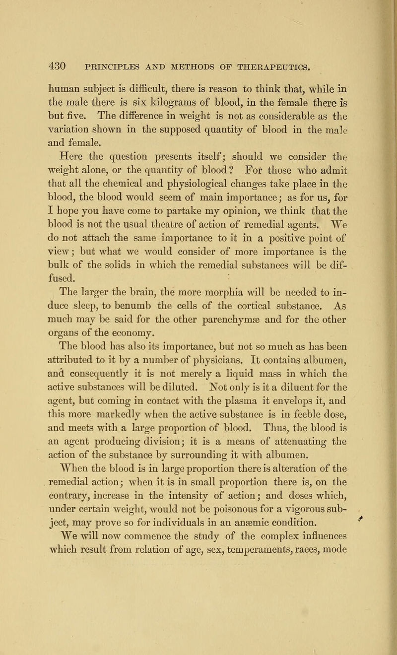 human subject is difficult, there is reason to think that, while in the male there is six kilograms of blood, in the female there is but five. The difference in weight is not as considerable as the variation shown in the supposed quantity of blood in the male and female. Here the question presents itself; should we consider the weight alone, or the quantity of blood? For those who admit that all the chemical and physiological changes take place in the blood, the blood would seem of main importance ; as for us, for I hope you have come to partake my opinion, we think that the blood is not the usual theatre of action of remedial agents. We do not attach the same importance to it in a positive point of view ; but what we would consider of more importance is the bulk of the solids in which the remedial substances will be dif- fused. The larger the brain, the more morphia will be needed to in- duce sleep, to benumb the cells of the cortical substance. As much may be said for the other parenchyma? and for the other organs of the economy. The blood has also its importance, but not so much as has been attributed to it by a number of physicians. It contains albumen, and consequently it is not merely a liquid mass in which the active substances will be diluted. Not only is it a diluent for the agent, but coming in contact with the plasma it envelops it, and this more markedly when the active substance is in feeble dose, and meets with a large proportion of blood. Thus, the blood is an agent producing division ; it is a means of attenuating the action of the substance by surrounding it with albumen. When the blood is in large proportion there is alteration of the remedial action ; when it is in small proportion there is, on the contrary, increase in the intensity of action ; and doses which, under certain weight, would not be poisonous for a vigorous sub- ject, may prove so for individuals in an ansemic condition. We will now commence the study of the complex influences which result from relation of age, sex, temperaments, races, mode