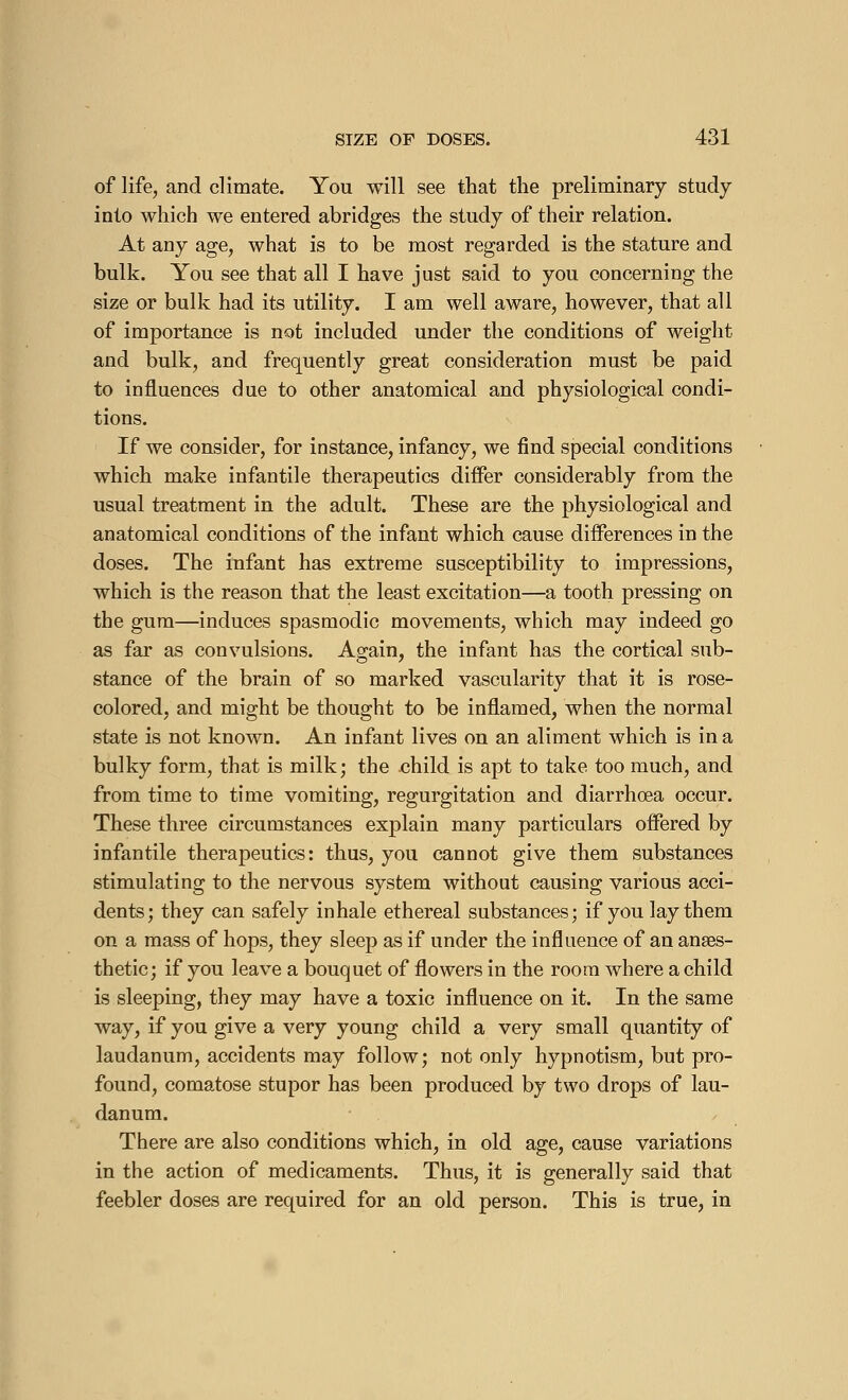 of life, and climate. You will see that the preliminary study into which we entered abridges the study of their relation. At any age, what is to be most regarded is the stature and bulk. You see that all I have just said to you concerning the size or bulk had its utility. I am well aware, however, that all of importance is not included under the conditions of weight and bulk, and frequently great consideration must be paid to influences due to other anatomical and physiological condi- tions. If we consider, for instance, infancy, we find special conditions which make infantile therapeutics differ considerably from the usual treatment in the adult. These are the physiological and anatomical conditions of the infant which cause differences in the doses. The infant has extreme susceptibility to impressions, which is the reason that the least excitation—a tooth pressing on the gum—induces spasmodic movements, which may indeed go as far as convulsions. Again, the infant has the cortical sub- stance of the brain of so marked vascularity that it is rose- colored, and might be thought to be inflamed, when the normal state is not known. An infant lives on an aliment which is in a bulky form, that is milk; the child is apt to take too much, and from time to time vomiting, regurgitation and diarrhoea occur. These three circumstances explain many particulars offered by infantile therapeutics: thus, you cannot give them substances stimulating to the nervous system without causing various acci- dents; they can safely inhale ethereal substances; if you lay them on a mass of hops, they sleep as if under the influence of an anaes- thetic; if you leave a bouquet of flowers in the room where a child is sleeping, they may have a toxic influence on it. In the same way, if you give a very young child a very small quantity of laudanum, accidents may follow; not only hypnotism, but pro- found, comatose stupor has been produced by two drops of lau- danum. There are also conditions which, in old age, cause variations in the action of medicaments. Thus, it is generally said that feebler doses are required for an old person. This is true, in