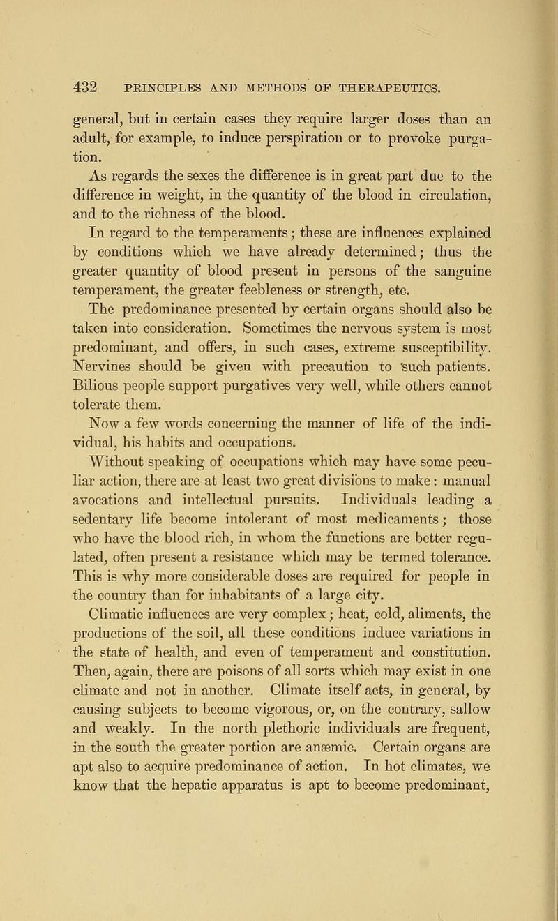 general, but in certain cases they require larger doses than an adult, for example, to induce perspiration or to provoke purga- tion. As regards the sexes the difference is in great part due to the difference in weight, in the quantity of the blood in circulation, and to the richness of the blood. In regard to the temperaments ; these are influences explained by conditions which we have already determined; thus the greater quantity of blood present in persons of the sanguine temperament, the greater feebleness or strength, etc. The predominance presented by certain organs should also be taken into consideration. Sometimes the nervous system is most predominant, and offers, in such cases, extreme susceptibility. Nervines should be given with precaution to 'such patients. Bilious people support purgatives very well, while others cannot tolerate them. Now a few words concerning the manner of life of the indi- vidual, his habits and occupations. Without speaking of occupations which may have some pecu- liar action, there are at least two great divisions to make : manual avocations and intellectual pursuits. Individuals leading a sedentary life become intolerant of most medicaments ; those who have the blood rich, in whom the functions are better regu- lated, often present a resistance which may be termed tolerance. This is why more considerable doses are required for people in the country than for inhabitants of a large city. Climatic influences are very complex ; heat, cold, aliments, the productions of the soil, all these conditions induce variations in the state of health, and even of temperament and constitution. Then, again, there are poisons of all sorts which may exist in one climate and not in another. Climate itself acts, in general, by causing subjects to become vigorous, or, on the contrary, sallow and weakly. In the north plethoric individuals are frequent, in the south the greater portion are ansemic. Certain organs are apt also to acquire predominance of action. In hot climates, we know that the hepatic apparatus is apt to become predominant,