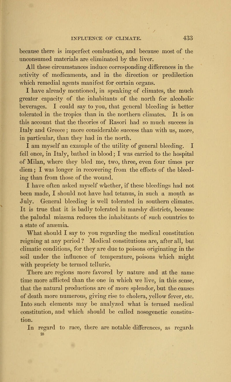 because there is imperfect combustion, and because most of the unconsumed materials are eliminated by the liver. All these circumstances induce corresponding differences in the activity of medicaments, and in the direction or predilection which remedial agents manifest for certain organs. I have already mentioned, in speaking of climates, the much greater capacity of the inhabitants of the north for alcoholic beverages. I could say to you, that general bleeding is better tolerated in the tropics than in the northern climates. It is on this account that the theories of Rasori had so much success in Italy and Greece ; more considerable success than with us, more, in particular, than they had in the north. I am myself an example of the utility of general bleeding. I fell once, in Italy, bathed in blood ; I was carried to the hospital of Milan, where they bled me, two, three, even four times per diem ; I was longer in recovering from the effects of the bleed- ing than from those of the wound. I have often asked myself whether, if these bleedings had not been made, I should not have had tetanus, in such a month as July. General bleeding is well tolerated in southern climates. It is true that it is badly tolerated in marshy districts, because the paludal miasma reduces the inhabitants of such countries to a state of ansemia. What should I say to you regarding the medical constitution reigning at any period ? Medical constitutions are, after all, but climatic conditions, for they are due to poisons originating in the soil under the influence of temperature, poisons which might with propriety be termed telluric. There are regions more favored by nature and at the same time more afflicted than the one in which we live, in this sense, that the natural productions are of more splendor, but the causes of death more numerous, giving rise to cholera, yellow fever, etc. Into such elements may be analyzed what is termed medical constitution, and which should be called nosogenetic constitu- tion. In regard to race, there are notable differences, as regards