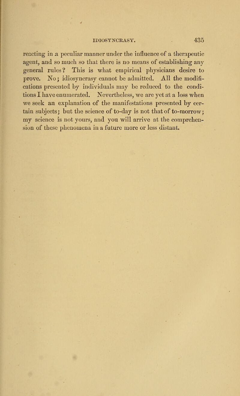 reacting in a peculiar manner under the influence of a therapeutic agent, and so much so that there is no means of establishing any general rules? This is what empirical physicians desire to prove. No j idiosyncrasy cannot be admitted. All the modifi- cations presented by individuals may be reduced to the condi- tions I have enumerated. Nevertheless, we are yet at a loss when we seek an explanation of the manifestations presented by cer- tain subjects; but the science of to-day is not that of to-morrow ; my science is not yours, and you will arrive at the comprehen- sion of these phenomena in a future more or less distant.