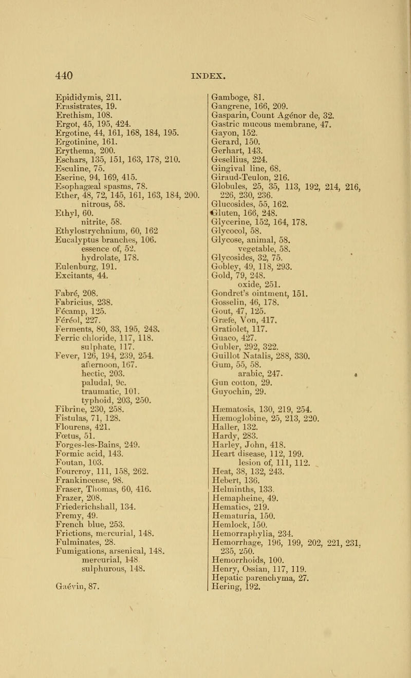 Epididymis, 211. Erasistrates, 19. Erethism, 108. Ergot, 45, 195, 424. Ergotine, 44, 161, 168, 184, 195. Ergotinine, 161. Erythema, 200. Eschars, 135, 151, 163, 178, 210. Escnline, 75. Eserine, 94, 169, 415. Esophageal spasms, 78. Ether, 48, 72, 145, 161, 163, 184, 200. nitrous, 58. Ethyl, 60. nitrite, 58. Ethylostrychnium, 60, 162 Eucalyptus brandies, 106. essence of, 52. hydrolate, 178. Eulenburg, 191. Excitants, 44. Fabré, 208. Fabricius, 238. Fecamp, 125. Féréol, 227. Ferments, 80, 33, 195, 243. Ferric chloride, 117, 118. sulphate, 117. Fever, 126, 194, 239, 254. afternoon, 167. hectic, 203. paludal, 9c. traumatic, 101. typhoid, 203, 250. Fibrine, 230, 258. Fistulas, 71, 128. Flourens, 421. Fœtus, 51. Forges-les-Bains, 249. Formic acid, 143. Foutan, 103. Fourcroy, 111, 158, 262. Frankincense, 98. Fraser, Thomas, 60, 416. Frazer, 208. Friederichshall, 134. Fremy, 49. French blue, 253. Frictions, mercurial, 148. Fulminates, 28. Fumigations, arsenical, 148. mercurial, 148 sulphurous, 148. Gaévin, 87. Gamboge, 81. Gangrene, 166, 209. Gasparin, Count Agénor de, 32. Gastric mucous membrane, 47. Gavon, 152. Gerard, 150. Gerhart, 143. Gesellius, 224. Gingival line, 6S. Giraud-Teulon, 216. Globules, 25, 35, 113, 192, 214, 216, 226, 230, 236. Glucosides, 55, 162. CUuten, 166, 248. Glycerine, 152, 164, 178. Glycocol, 58. Glycose, animal, 58. vegetable, 58. Glycosides, 32, 75. Goblev, 49, 118, 293. Gold, 79, 248. oxide, 251. Gondret's ointment, 151. Gosselin, 46, 178. Gout, 47, 125. Grœfe, Von, 417. Gratiolet, 117. Guaco, 427. Giibier, 292, 322. Gui Ilot Natalia, 288, 330. Gum, 55, 58. arabic, 247- * Gun cotton, 29. Guyochin, 29. Haîmatosis, 130, 219, 254. globine, 25, 213, 220. Haller, 132. Hardy, 283. Harley, John, 418. Heart disease, 112, 199. lesion of, 111, 112. Heat, 38, 132, 243. Hébert, 136. Helminths, 133. Hemapheine, 49. Hematics, 219. Hematuria, 150. Hemlock, 150. Hemorraphylia, 234. Hemorrhage, 196, 199, 202, 221, 231. 235, 250. Hemorrhoids, 100. Henry, Ossian, 117, 119. Hepatic parenchyma, 27. Hering, 192.