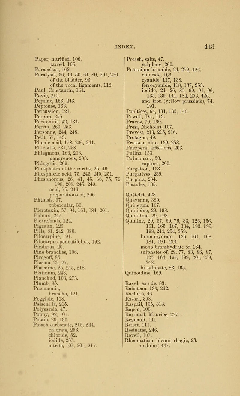 Paper, nitrified, 106. tarred, 105. Paracelsus, 162. Paralysis, 36, 46, 50, 61, 80, 201, 220. of the bladder, 93. of the vocal ligaments, 118. Paul, Constantin, 164. Pavie, 215. Pepsine, 163, 243. Peptones, 163. Percussion, 121. Pereira, 255. Peritonitis, 92, 134. Perrin, 260, 253. Personne, 244, 248. Petit, 57, 143. Phenic acid, 178, 206, 241. Phlebitis, 231, 258. Phlegmons, 166, 206. gangrenous, 203. Phlogosis, 209. Phosphates of the earths, 25, 46. Phosphoric acid, 75, 243, 245, 251. Phosphorous, 26, 41, 45. 66, 75, 79, 198, 208, 245, 249. acid, 75, 246. preparations of, 206. Phthisis, 97. tubercular, 30. Picrotoxin, 57, 94, 161, 184, 201. Pidoux, 247. Pier refonds, 124. Pipeaux, 126. Pills, 81, 242, 380. Pilocarpine, 191. Pilocarpus pennatifolius, 192. Pindarus, 20. Pine branches, 106. Pirogoff, 85. Plasma, 25, 27. Plasmine, 25, 215, 218. Platinum, 248. Planchud, 103, 273. Plumb, 95. Pneumonia, broncho, 121. Poggiale, 118. Poisenille, 215. Polysarcia, 47. Poppy, 92, 101. Potain, 20, 190. Potash carbonate, 215, 244. chlorate, 256. chloride, 52. iodide, 257. nitrite, 107, 205, 215. Potash, salts, 47. sulphate, 260. Potassium bromide, 24, 252, 426. chloride, 166. cyanide, 117, 138. ferrocyanide, 118, 137, 253. iodide, 24, 26, 85, 90, 91, 96, 135, 139, 141, 184, 256, 426. and iron (yellow prussiate), 74, 191. Poultices, 64, 131, 135, 146. Powell, Dr., 113. Pravaz, 70, 160. Presi, Nicholas, 107. Prévost, 213, 215, 216. Protagon, 49. Prussian blue, 139, 253. Puerperal affections, 203. Pullna, 133. Pulmonary, 30. rupture, 200. Purgation, 133. Purgatives, 239. Purpura, 234. Pustules, 135. Quételet, 428. Quevenne, 389. Quinetum, 167. Quinicine, 29, 198. Quinidine, 29, 198. Quinine, 29, 57, 60, 76, 83, 126, 156, 161, 165, 167, 184, 193, 195, 198, 244, 254, 359. bromohvdrate, 126, 161, 168, 181, 194, 201. mono-bromhydrate of, 164. sulphates of, 29, 77, 83, 86, 87, 125, 164, 194, 199, 201, 239, 342. bi-sulphate, 83, 165. Quinoidine, 169. Eavel, eau de, 83. Eabuteau, 133, 262. Kachitis, 46. Rasori, 398. Kaspail, 105, 313. Kapon, 100. Raynaud, Maurice, 227. Regnault, 111. Reiset, 111. Résinâtes, 246. Réveil, 1«>7. Rheumatism, blennorrhagic, 93. nodular,' 447.