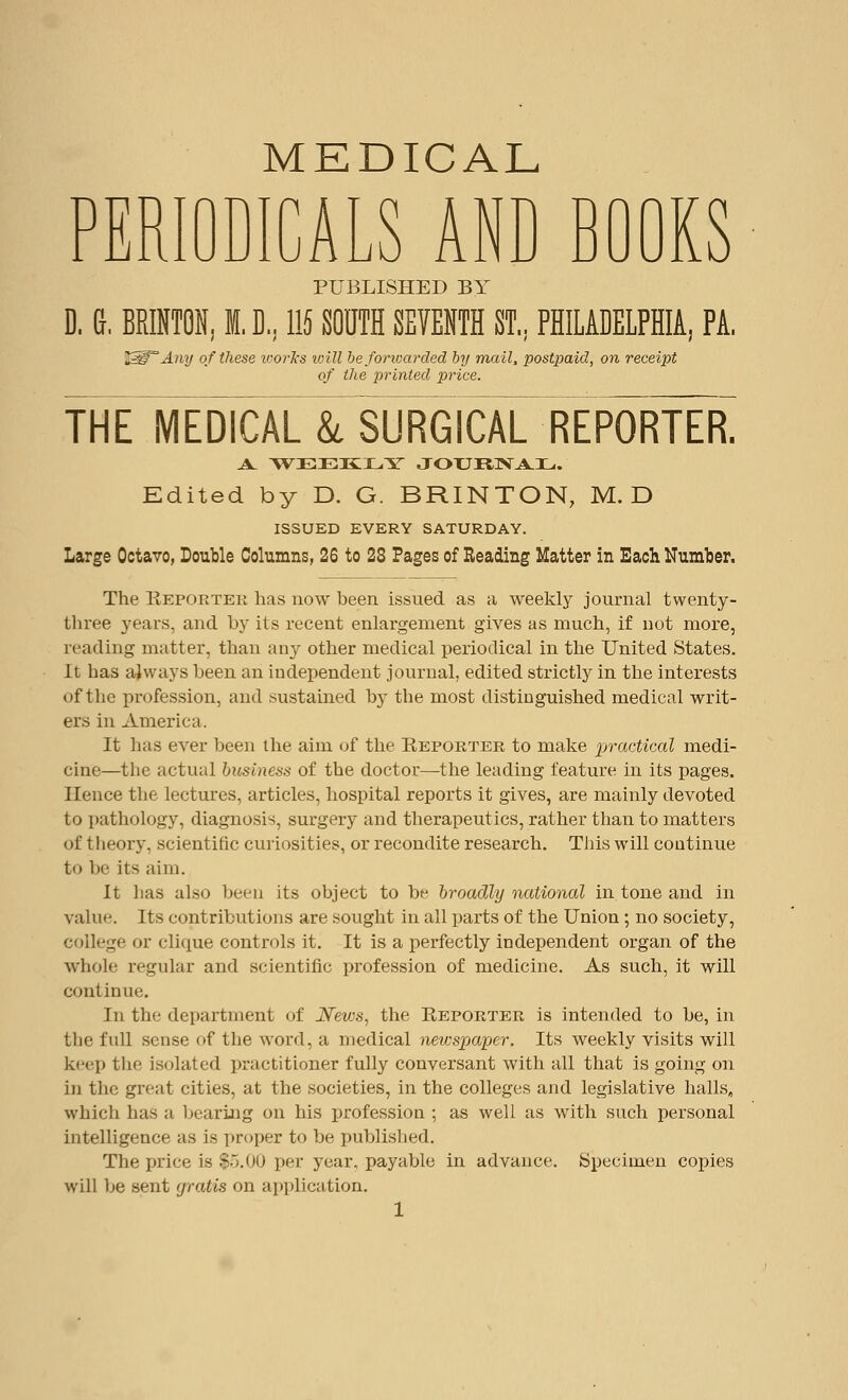 PER n T\ MEDICAL ALS AND BOOKS lu PUBLISHED BY D. G, BRINTON, I. D, 115 SOUTH SEMTH ST., PHILADELPHIA, PA. 2^° Any of these ivorks loill be forwarded by mail, postpaid, on receipt of the printed price. theIiedical &, SURGICAL REPORTES A. WEEKLY JOURNAL. Edited by D. G. BRINTON, M. D ISSUED EVERY SATURDAY. Large Octavo, Double Columns, 26 to 28 Pages of Reading Matter in Each Number. The Keportek has now been issued as a weekly journal twenty- three years, and by its recent enlargement gives as much, if not more, reading matter, than any other medical periodical in the United States. It has always been an independent journal, edited strictly in the interests of the profession, and sustained by the most distinguished medical writ- ers in America. It has ever been the aim of the Keporter to make practical medi- cine—the actual business of the doctor—the leading feature in its pages. Hence the lectures, articles, hospital reports it gives, are mainly devoted to pathology, diagnosis, surgery and therapeutics, rather than to matters of t heory, scientific curiosities, or recondite research. Tiiis will continue to be its aim. It lias also been its object to be broadly national in tone and in value. Its contributions are sought in all parts of the Union ; no society, college or clique controls it. It is a perfectly independent organ of the whole regular and scientific profession of medicine. As such, it will continue. In the department of News, the Reporter is intended to be, in the full sense of the word, a medical newspaper. Its weekly visits will keep the isolated practitioner fully conversant with all that is going on in the great cities, at the societies, in the colleges and legislative halls, which has a bearing on his profession ; as well as with such personal intelligence as is proper to be published. The price is $5.00 per year, payable in advance. Specimen copies will be sent gratis on application.