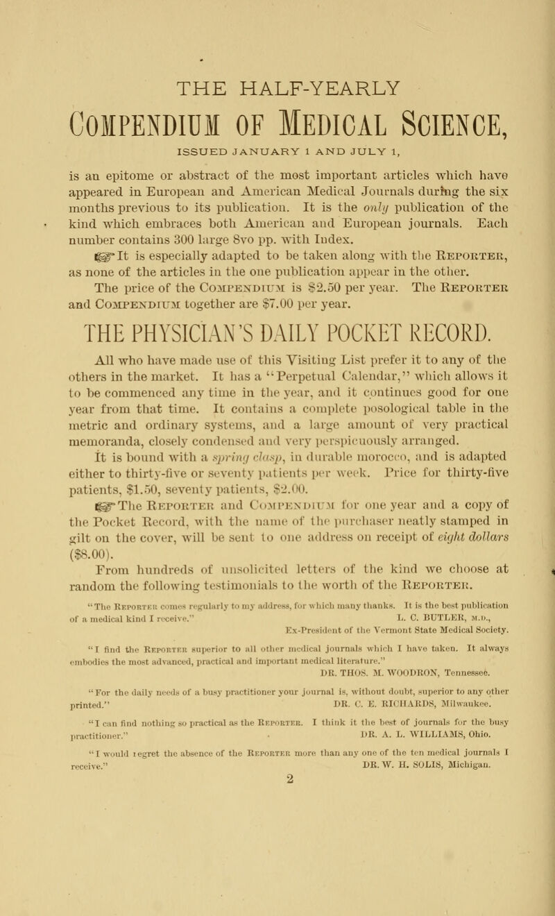 THE HALF-YEARLY COMPENDIUM OF MEDICAL SCIENCE, ISSUED JANUARY 1 AND JULY 1, is an epitome or abstract of the most important articles which have appeared in European and American Medical Journals durhig the six months previous to its publication. It is the only publication of the kind which embraces both American and European journals. Each number contains 300 large 8vo pp. with Index. igg*It is especially adapted to be taken along with the Reporter, as none of the articles in the one publication appear in the other. The price of the Compendium is $2.50 per year. The Reporter and COMPENDIUM together are $7.00 per year. THE PHYSICIAN'S DAILY POCKET RECORD. All who have made use of this Visiting List prefer it to any of the others in the market. It has a ''Perpetual Calendar, which allows it to be commenced any time in tin-year, and it continues good for one year from that time. It contains a complete posological table in the metric and ordinary systems, and a large amount of very practical memoranda, closely condensed and very perspicuously arranged. It is bound with a spring clasp, in durable morocco, and is adapted either to thirty-live or seventy patients per week. Trice l'or thirty-five patients. $1.50, seventy patients, $2.00. të^*The Rkportei; and Compendium for one year and a copy of the Pocket Record, with the name of the purchaser neatly stamped in gilt on the cover, will De sent to one address on receipt ot eight dollars ($8.00). From hundreds of unsolicited letters of the kind we choose at random the following testimonials to the worth of the Reporter. ■■ The Rsfoh pkr c unes regularly to my address, for « bich many thanks. It is the best publication of a medical kind 1 receive. L. C. BUTLER, M.n., Ex-President <>| the Vermont State Medical Society. I find the RbpORTKB superior to all other medical journals which I have taken. It always embodies the iim>t advanced, practical and important medical literature. DR. THOS. MLWOODRON, Tennessee.  For the daily needs of a busy practitioner your journal is, without doubt, superior to any other printed. I>K. C. E. RII il \i:i'S, Milwaukee. Iran find nothing so practical as the Bbpobtbb, I think it the best of journals for the busy practitioner. • DB. A. L. WILLIAMS, Ohio. •• i would i egret the absence of the Reporter more than any one of the ten medical journals I receive.' DR. W. II. SOLIS, Michigan.