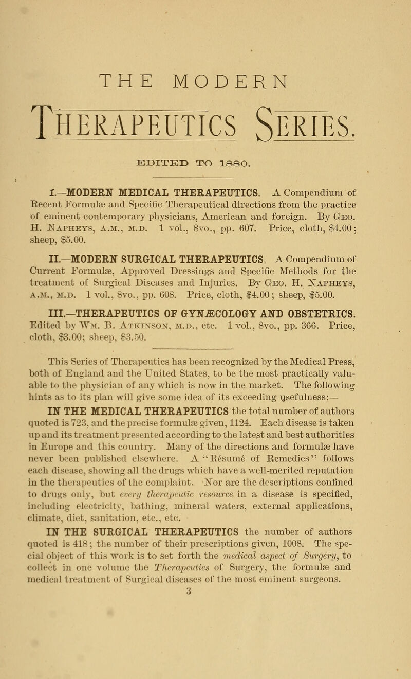 THE MODERN ThërâpëûtTcs Sërîës. EDITED TO I88O. I.—MODERN MEDICAL THERAPEUTICS. A Compendium of Recent Formulae and Specific Therapeutical directions from the practice of eminent contemporary physicians, American and foreign. By Geo. H. Napheys, a.m., m.d. 1 vol., 8vo., pp. 607. Price, cloth, $4.00-, sheep, $5.00. II.—MODERN SURGICAL THERAPEUTICS, A Compendium of Current Formulae, Approved Dressings and Specific Methods for the treatment of Surgical Diseases and Injuries. By G-eo. H. Napheys, a.m., m.d. 1 vol., 8vo., pp. 608. Price, cloth, $4.00; sheep, $5.00. III.—THERAPEUTICS OF GYNAECOLOGY AND OBSTETRICS. Edited by Wm. B. Atkinson, m.d., etc. 1 vol., 8vo., pp. 366. Price, cloth, $3.00; sheep, $3.50. This Series of Therapeutics has been recognized by the Medical Press, both of England and the United States, to be the most practically valu- able to the physician of any which is now in the market. The following hints as to its plan will give some idea of its exceeding usefulness:— IN THE MEDICAL THERAPEUTICS the total number of authors quoted is 72:5, and the precise formulas given, 1124. Each disease is taken up and its treatment presented according to the latest and best authorities in Europe and this country. Many of the directions and formulae have ne\er been published elsewhere. A Résumé of Remedies follows each disease, showing all the drugs which have a well-merited reputation in the therapeutics of the complaint. Xor are the descriptions confined to drugs only, but every therapeutic resource in a disease is specified, including electricity, bathing, mineral waters, external applications, climate, diet, sanitation, etc., etc. IN THE SURGICAL THERAPEUTICS the number of authors quoted is 418 ; the number of their prescriptions given, 1008. The spe- cial object of this work is to set forth the medical aspect of Surgery, to collect in one volume the Therapeutics of Surgery, the formulae and medical treatment of Surgical diseases of the most eminent surgeons.