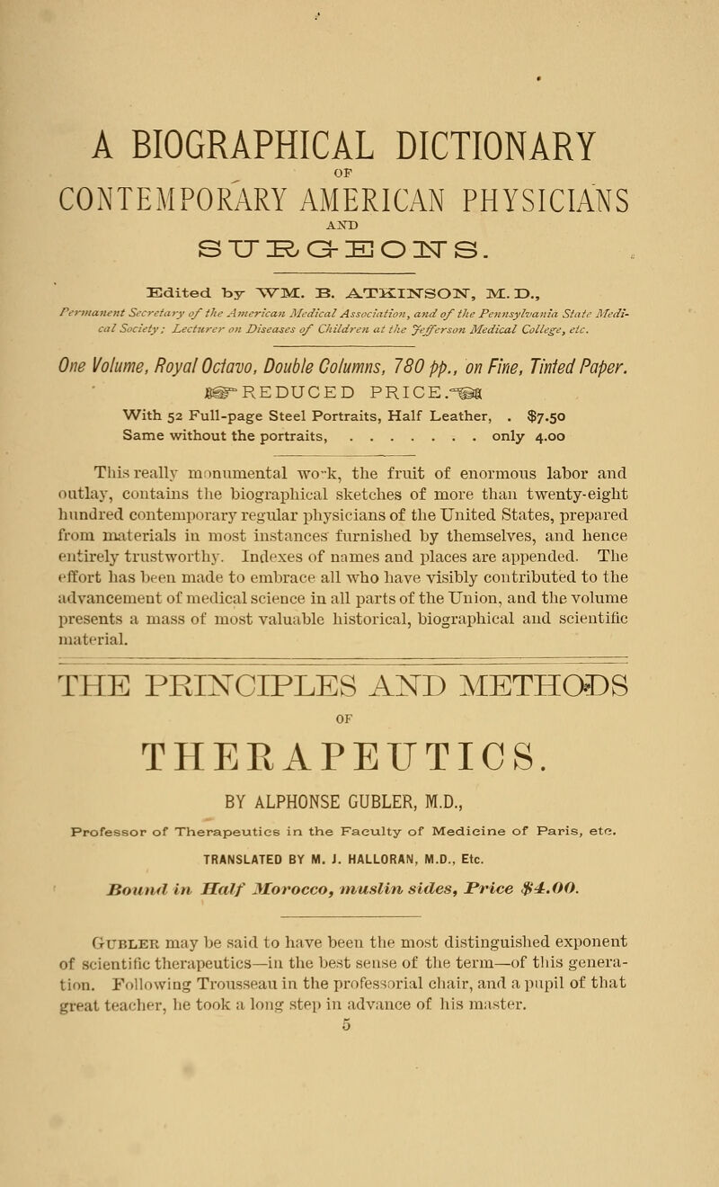 A BIOGRAPHICAL DICTIONARY OF CONTEMPORARY AMERICAN PHYSICIANS AND STJRG-BOIsrS. Edited by WMi. B. ATKINSON, Ml. D., Permanent Secretary of the American Medical Association, and of the Pennsylvania State Medi- cal Society ; Lecturer on Diseases of Children at the yefferso7i Medical College, etc. One Volume, Royal Ociavo, Double Columns, 780 pp., on Fine, Tinted Paper. ^REDUCED PRICE.^a With 52 Full-page Steel Portraits, Half Leather, . $7.50 Same without the portraits, only 4.00 This really monumental wo-k, the fruit of enormous labor and outlay, contains the biographical sketches of more than twenty-eight hundred contemporary regular physicians of the United States, prepared from materials in most instances furnished by themselves, and hence entirely trustworthy. Indexes of names and places are appended. The effort has been made to embrace all who have visibly contributed to the advancement of medical science in all parts of the Union, and the volume presents a mass of most valuable historical, biographical and scientific material. t heIprinoiples and methods OF THERAPEUTICS. BY ALPHONSE GUBLER, M.D., Professor of Therapeutics in the Faculty of Medicine of Paris, etc. TRANSLATED BY M. J. HALLORAN, M.D., Etc. Bound in Half Morocco, muslin sides, Price $4.00. Gubler may be said to have been the most distinguished exponent of scientific therapeutics—in the best sense of the term—of this genera- tion. Following Trousseau in the professorial chair, and a pupil of that great teacher, he took a long step in advance of his master.