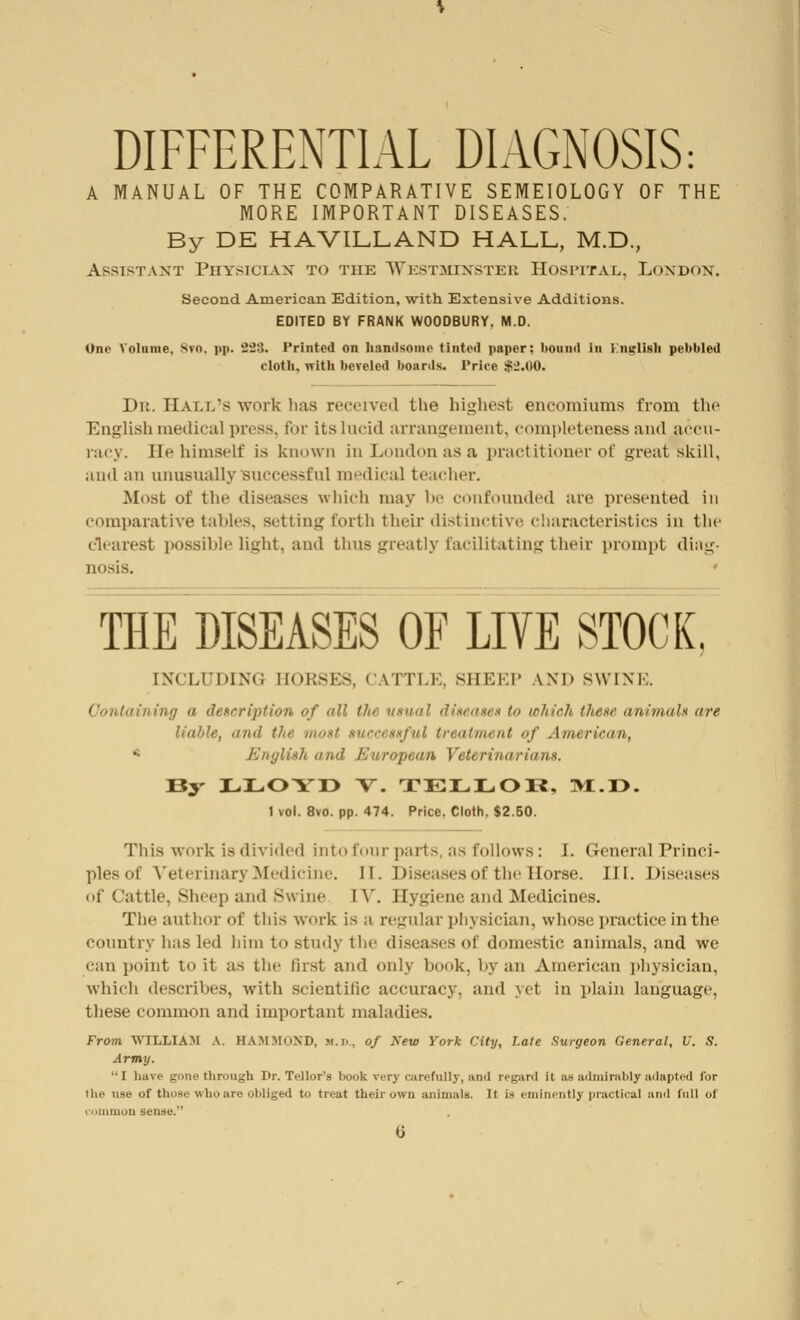 DIFFERENTIAL DIAGNOSIS: A MANUAL OF THE COMPARATIVE SEMEIOLOGY OF THE MORE IMPORTANT DISEASES. By DE HAVILLAND HALL, M.D., Assistant Physician to the Westminster Hospital. London. Second American Edition, with Extensive Additions. EDITED BY FRANK WOODBURY. M.D. One Volume, *vn. pp. 823» Printed on handsome tinted paper; bound in i mrlisli pebbled cloth, with beveled boards. Priée $2.00. Du. Hall's work bas received the highest encomiums from the English medical press, for its lucid arrangement, completeness and accu- racy. He himself is known in London as a practitioner of great skill, and an unusually successful medical teacher. Most of the diseases which may be confounded are presented in comparative tahles, setting forth their distinctive characteristics In the clearest possible light, and thus greatly facilitating their prompt diag- nosis. ' THE DISEASES OF LIVE STOCK, I INCLUDING BOESES, « \TTI.K. SHEEP AND SWINE. Containing n description of all the usual diseases to which these animals are liable, ''in/ the most successful treatment of American, English and European Veterinarians. By LLOYD V. TELLOR, TM.T>. 1 vol. 8vo. pp. 474. Price. Cloth. $2.50. This work is divided into four parts, as follows: I. General Princi- ples of Veterinary Medicine. II. Diseases of the Horse. III. Diseases of Cattle, Sheep and Swine IV. Hygiene and Medicines. The author of this work is ;i regular physician, whose practice in the country has led him to study the diseases of domestic animals, and we can point to it as the Jirst and only hook, by an American physician, which describes, with scientific accuracy, and yet in plain language, these common and important maladies. From WILLIAM A. HAMMOND, >i.i>, of New York City, Late Surgeon General, U. S. Army. I have gone through Dr. Tellor's book very carefully, and regard it as admirably adapted for the use of those who are obliged to treat their own animals. It is eminently practical and full of common sense.