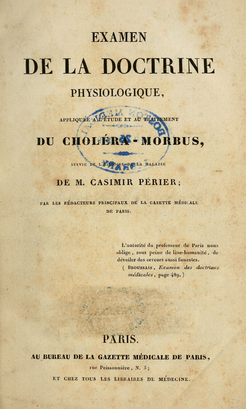 DE LA DOCTRINE PHYSIOLOGIQUE, APPLIQUEE A%L-ETUDE ET AU TJCAjlKMENT DU CHOIfBR^-MOHBUS, SUIVIE DEjL'IffjJfc^E^p^JLA MALADIE DE M. CASIMIR PÉRIER; PAR LES RÉDACTEURS PRINCIPAUX DE LA GAZETTE MEDICALE DE PARIS. L'autorité du professeur de Paris nous oblige, sous peine de lèse-humanité, de dévoiler des erreurs aussi funestes. ( Broussais , Examen des doctrines médicales , page 4^9- ) PARIS AU BUREAU DE LA GAZETTE MÉDICALE DE PARIS, rue Poissonnière , N. 5 ; ET CHEZ TOUS LES LIBRAIRES DE MEDECINE,