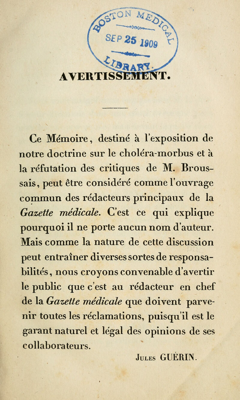 AVERTISSEMENT. Ce Mémoire, destiné à l'exposition de notre doctrine sur le choléra-morbus et à la réfutation des critiques de M. Brous- sais, peut être considéré comme l'ouvrage commun des rédacteurs principaux de la Gazette médicale. C'est ce qui explique pourquoi il ne porte aucun nom d'auteur. Mais comme la nature de cette discussion peut entraîner diverses sortes de responsa- bilités, nous croyons convenable d'avertir le public que c'est au rédacteur en chef de la Gazette médicale que doivent parve- nir toutes les réclamations, puisqu'il est le garant naturel et légal des opinions de ses collaborateurs. Jules GUÉRIN.