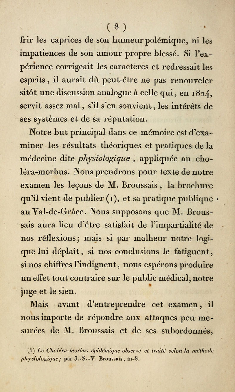 frir les caprices de son humeur polémique, ni les impatiences de son amour propre blessé. Si l'ex- périence corrigeait les caractères et redressait les esprits, il aurait dû peut-être ne pas renouveler sitôt une discussion analogue à celle qui, en 1824, servit assez mal, s'il s'en souvient, les intérêts de ses systèmes et de sa réputation. Notre but principal dans ce mémoire est d'exa- miner les résultats théoriques et pratiques de la médecine dite physiologique _, appliquée au cho- léra-morbus. Nous prendrons pour texte de notre examen les leçons de M. Broussais , la brochure qu'il vient de publier (1), et sa pratique publique au Val-de-Grâce. Nous supposons que M. Brous- sais aura lieu d'être satisfait de l'impartialité de nos réflexions; mais si par malheur notre logi- que lui déplaît, si nos conclusions le fatiguent, si nos chiffres l'indignent, nous espérons produire un effet tout contraire sur le public médical, notre juge et le sien. Mais avant d'entreprendre cet examen, il nous importe de répondre aux attaques peu me- surées de M. Broussais et de ses subordonnés, (1) Le Choléra- morbus épidémique observé et traité selon la méthode physiologique; par J.-S.-V. Broussais, in-8.