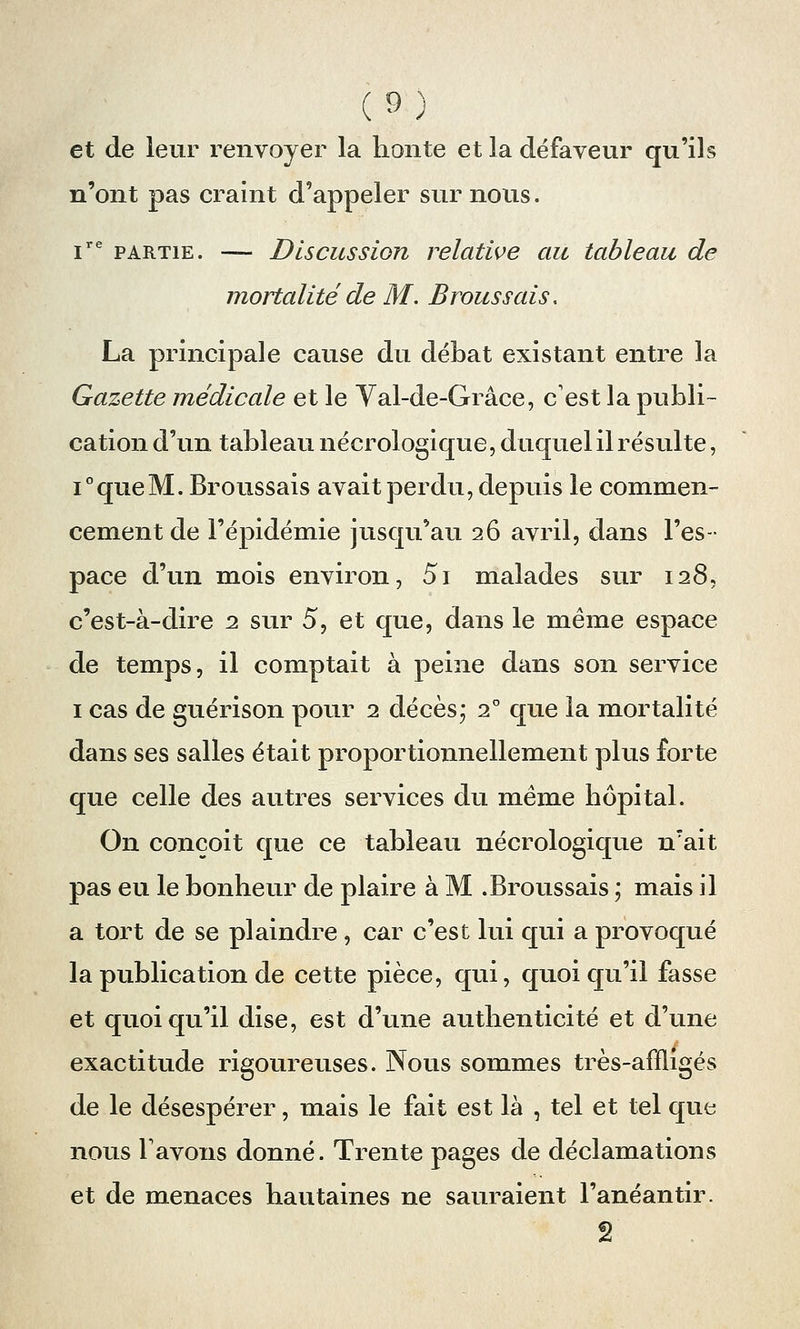 et de leur renvoyer la honte et la défaveur qu'ils n'ont pas craint d'appeler sur nous. ire partie. — Discussion relative au tableau de mortalité de M. Brous sais. La principale cause du débat existant entre la Gazette médicale et le Yal-de-Grâce, c'est la publi- cation d'un tableau nécrologique, duquel il résulte, i°queM. Broussais avait perdu, depuis le commen- cement de l'épidémie jusqu'au 26 avril, dans l'es- pace d'un mois environ, 5i malades sur 128, c'est-à-dire 2 sur 5, et que, dans le même espace de temps, il comptait à peine dans son service 1 cas de guérison pour 2 décès; 20 que la mortalité dans ses salles était proportionnellement plus forte que celle des autres services du même hôpital. On conçoit que ce tableau nécrologique n?ait pas eu le bonheur de plaire à M .Broussais ; mais il a tort de se plaindre, car c'est lui qui a provoqué la publication de cette pièce, qui, quoiqu'il fasse et quoiqu'il dise, est d'une authenticité et d'une exactitude rigoureuses. Nous sommes très-affligés de le désespérer, mais le fait est là , tel et tel que nous l'avons donné. Trente pages de déclamations et de menaces hautaines ne sauraient l'anéantir. 2