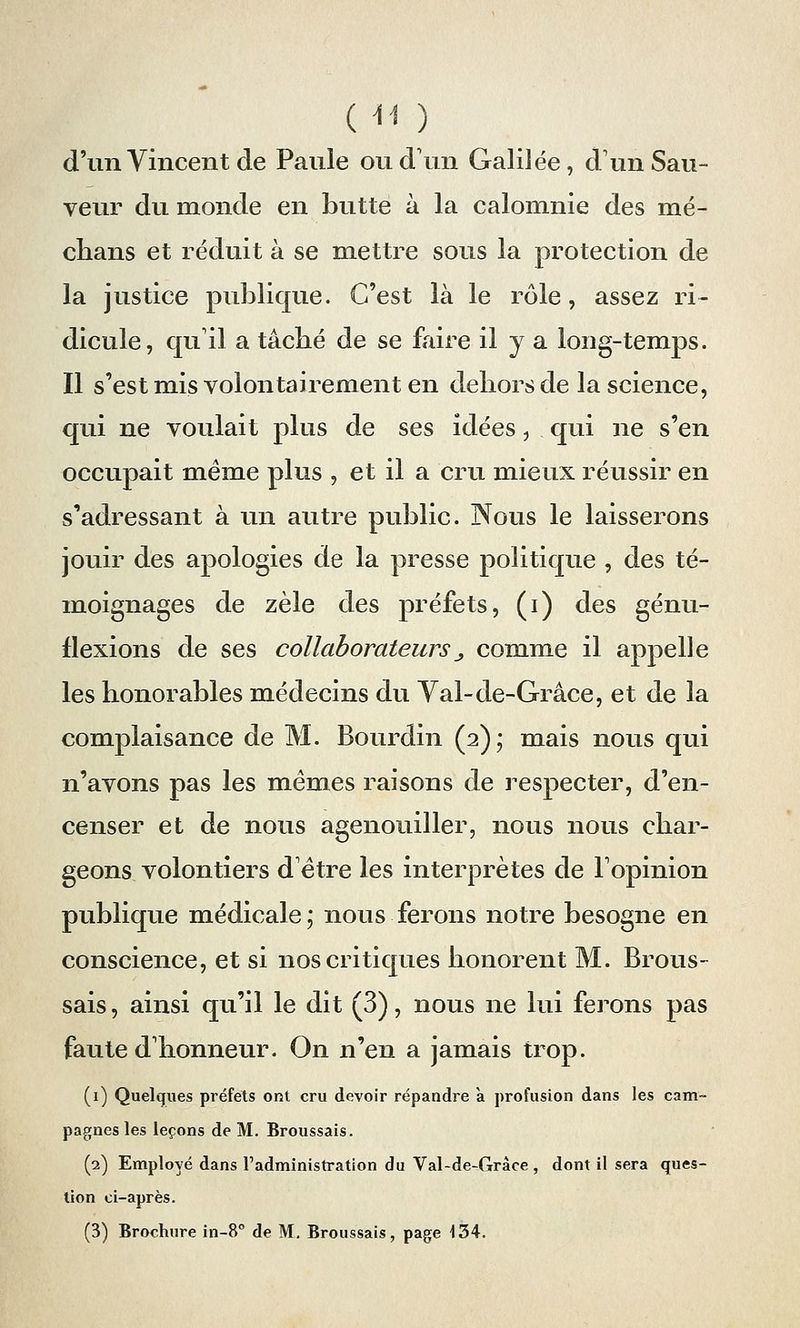 (tl ) d'un Vincent de Paule ou d'un Galilée, d1 un Sau- veur du monde en butte à la calomnie des mé- dians et réduit à se mettre sous la protection de la justice publique. C'est là le rôle, assez ri- dicule, qu'il a tâcbé de se faire il y a long-temps. Il s'est mis volontairement en dehors de la science, qui ne voulait plus de ses idées, qui ne s'en occupait même plus , et il a cru mieux réussir en s'adressant à un autre public. Nous le laisserons jouir des apologies de la presse politique , des té- moignages de zèle des préfets, (i) des génu- flexions de ses collaborateurs_, comme il appelle les honorables médecins du Yal-de-Grâce, et de la complaisance de M. Bourdin (2); mais nous qui n'avons pas les mêmes raisons de respecter, d'en- censer et de nous agenouiller, nous nous char- geons volontiers d être les interprètes de l'opinion publique médicale; nous ferons notre besogne en conscience, et si nos critiques honorent M. Brous- sais, ainsi qu'il le dit (3), nous ne lui ferons pas faute d'honneur. On n'en a jamais trop. (1) Quelques préfets ont cru devoir répandre a profusion dans les cam- pagnes les leçons de M. Broussais. (2) Employé dans l'administration du Val-de-Grâce , dont il sera ques- tion ci-après.