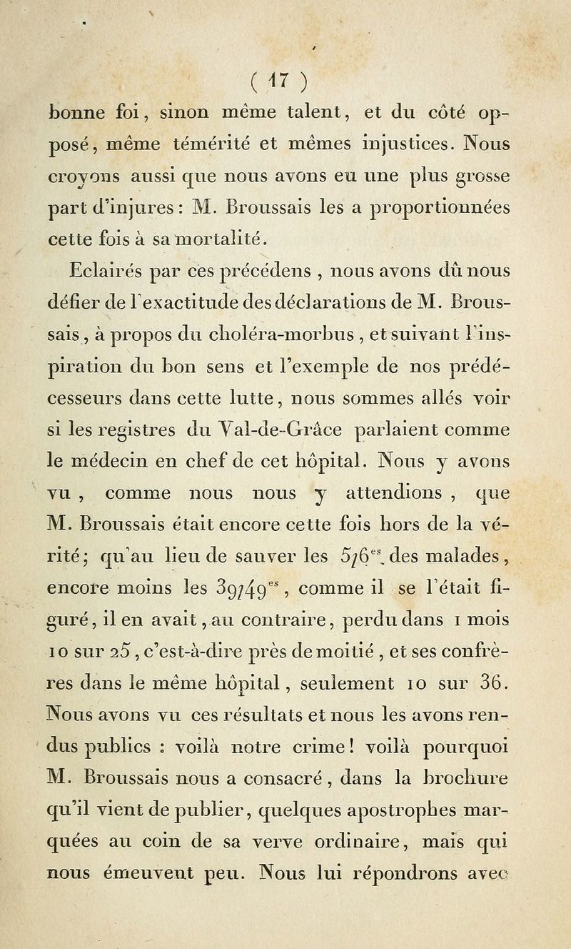bonne foi, sinon même talent, et du côté op- posé, même témérité et mêmes injustices. Nous croyons aussi que nous avons eu une plus grosse part d'injures : M. Broussais les a proportionnées cette fois à sa mortalité. Eclairés par ces précédens , nous avons dû nous défier de l'exactitude des déclarations de M. Brous- sais, à propos du choléra-morbus , et suivant l'ins- piration du bon sens et l'exemple de nos prédé- cesseurs dans cette lutte, nous sommes allés voir si les registres du Val-de-Grâce parlaient comme le médecin en chef de cet hôpital. Nous y avons vu , comme nous nous y attendions , que M. Broussais était encore cette fois hors de la vé- rité,* qu'au lieu de sauver les 5/6 des malades, encore moins les 3gj/^ges, comme il se Fêtait fi- guré , il en avait, au contraire, perdu dans i mois 10 sur i5, c'est-à-dire près de moitié , et ses confrè- res dans le même hôpital, seulement io sur 36. Nous avons vu ces résultats et nous les avons ren- dus publics : voilà notre crime î voilà pourquoi M. Broussais nous a consacré, dans la brochure qu'il vient de publier, quelques apostrophes mar- quées au coin de sa verve ordinaire, mais qui nous émeuvent peu. Nous lui répondrons avec