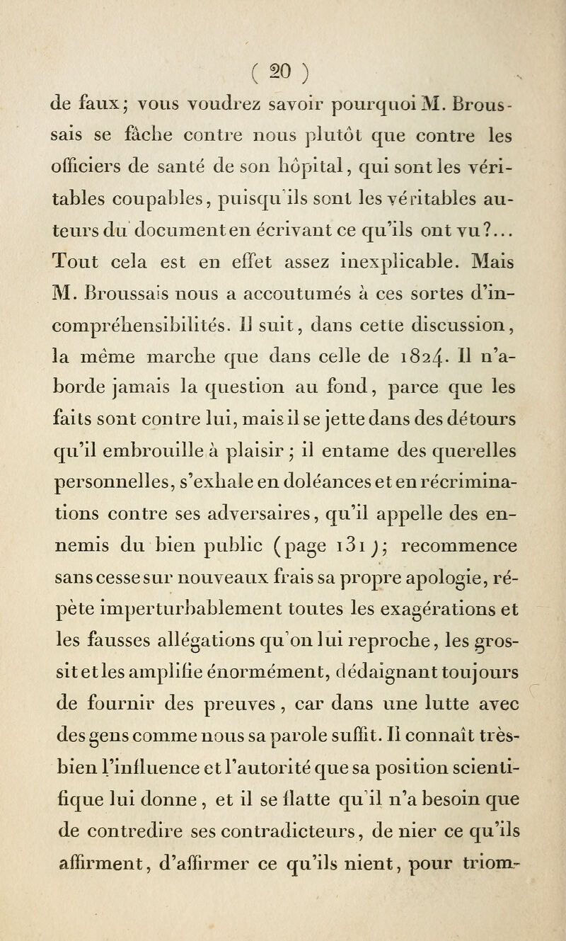 de faux; vous voudrez savoir pourquoi M. Brous - sais se fâche contre nous plutôt que contre les officiers de santé de son hôpital, qui sont les véri- tables coupables, puisqu'ils sont les véritables au- teurs du document en écrivant ce qu'ils ont vu?... Tout cela est en effet assez inexplicable. Mais M. Broussais nous a accoutumés à ces sortes d'in- compréhensibilités. Il suit, dans cette discussion, la même marche que dans celle de 1824. H n'a- borde jamais la question au fond, parce que les faits sont contre lui, mais il se jette dans des détours qu'il embrouille à plaisir ; il entame des querelles personnelles, s'exhale en doléances et en récrimina- tions contre ses adversaires, qu'il appelle des en- nemis du bien public (page i3ij; recommence sans cesse sur nouveaux frais sa propre apologie, ré- pète imperturbablement toutes les exagérations et les fausses allégations qu'on lui reproche, les gros- sit et les amplifie énormément, dédaignant toujours de fournir des preuves, car dans une lutte avec des gens comme nous sa parole suffit. Il connaît très- bien l'influence et l'autorité que sa position scienti- fique lui donne , et il se flatte qu'il n'a besoin que de contredire ses contradicteurs, de nier ce qu'ils affirment, d'affirmer ce qu'ils nient, pour triom-