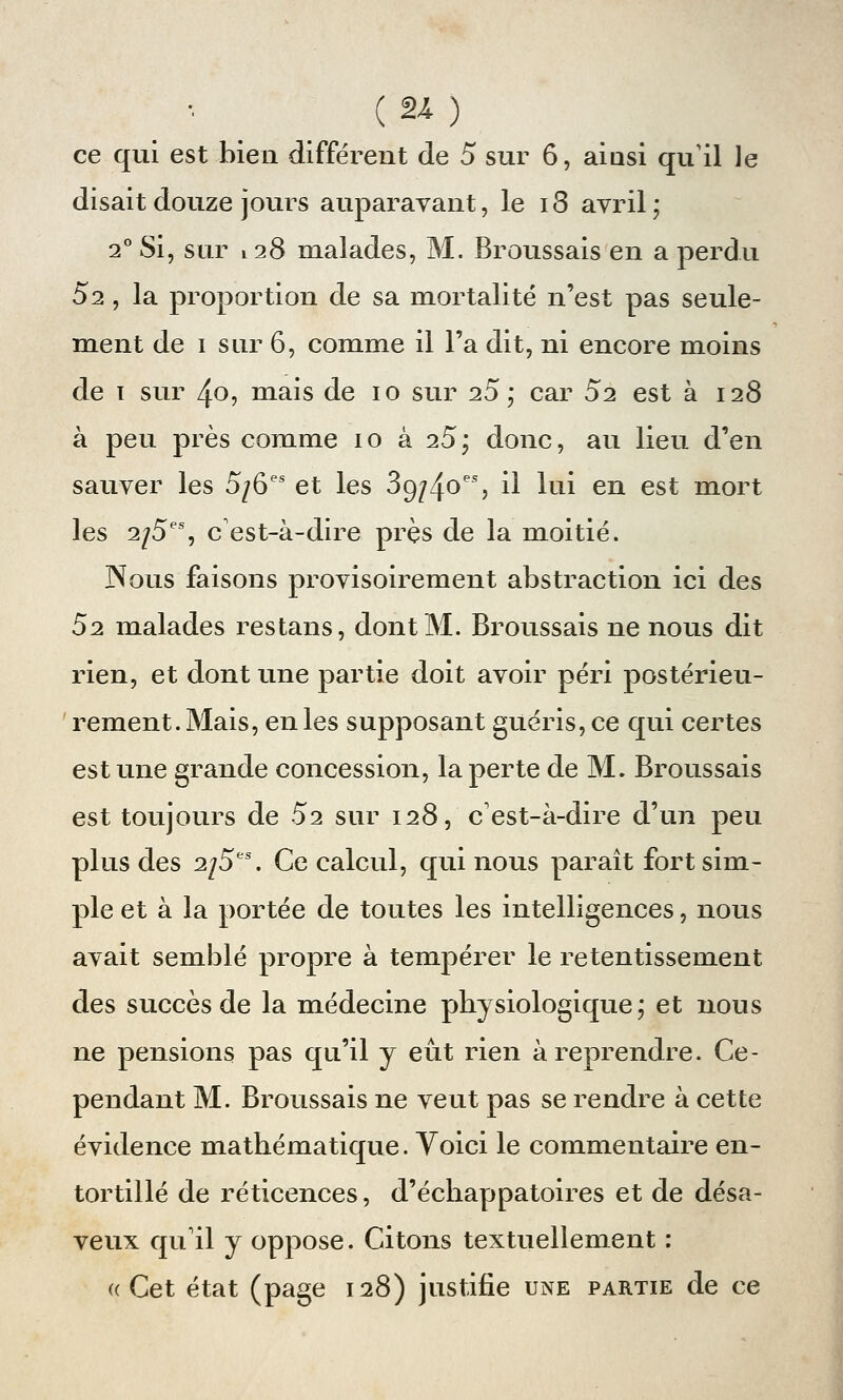 ce qui est bien différent de 5 sur 6, ainsi qu'il le disait douze jours auparavant, le 18 avril ; 2° Si, sur 128 malades, M. Broussais en a perdu 52 , la proportion de sa mortalité n'est pas seule- ment de 1 sur 6, comme il l'a dit, ni encore moins de 1 sur 40, mais de 10 sur 25; car 52 est à 128 à peu près comme 10 à 25; donc, au lieu d'en sauver les 5/6es et les 3o,/4oes, il lui en est mort les 2/5es, c'est-à-dire près de la moitié. Nous faisons provisoirement abstraction ici des 52 malades restans, dont M. Broussais ne nous dit rien, et dont une partie doit avoir péri postérieu- rement. Mais, en les supposant guéris, ce qui certes est une grande concession, la perte de M. Broussais est toujours de 52 sur 128, c'est-à-dire d'un peu plus des 2/5es. Ce calcul, qui nous paraît fort sim- ple et à la portée de toutes les intelligences, nous avait semblé propre à tempérer le retentissement des succès de la médecine physiologique; et nous ne pensions pas qu'il y eût rien à reprendre. Ce- pendant M. Broussais ne veut pas se rendre à cette évidence mathématique. Voici le commentaire en- tortillé de réticences, d'échappatoires et de désa- veux qu'il y oppose. Citons textuellement : aCet état (page 128) justifie une partie de ce