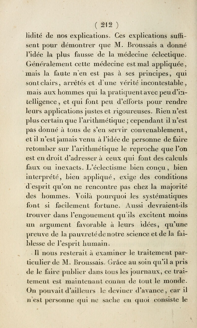 ( ai 2 ) lidité de nos explications. Ces explications suffi- sent pour démontrer que M. Broussais a donné l'idée la plus fausse de la médecine éclectique. Généralement cette médecine est mal appliquée, mais la faute n'en est pas à ses principes, qui sont clairs, arrêtés et dune vérité incontestable, mais aux hommes qui la pratiquent avec peu d'in- telligence , et qui font peu d'efforts pour rendre leurs applications justes et rigoureuses. Rien n'est plus certain que l'arithmétique ; cependant il n'est pas donné à tous de s'en servir convenablement, et il n'est jamais venu à l'idée de personne de faire retomber sur l'arithmétique le reproche que l'on est en droit d'adresser à ceux qui font des calculs faux ou inexacts» L'éclectisme bien conçu, bien interprété, bien appliqué, exige des conditions desprit qu'on ne rencontre pas chez la majorité des hommes. Toilà pourquoi les systématiques font si facilement fortune. Aussi devraient-ils trouver dans l'engouement qu'ils excitent moins un argument favorable à leurs idées, qu'une preuve de la pauvreté de notre science et de la fai- blesse de l'esprit humain. Il nous resterait à examiner le traitement par- ticulier de M. Broussais. Grâce au soin qu'il a pris de le faire publier dans tous les journaux, ce trai- tement est maintenant connu de tout le monde. On pouvait d'ailleurs le deviner d'avance , car il n'est personne qui ne sache en quoi consiste le
