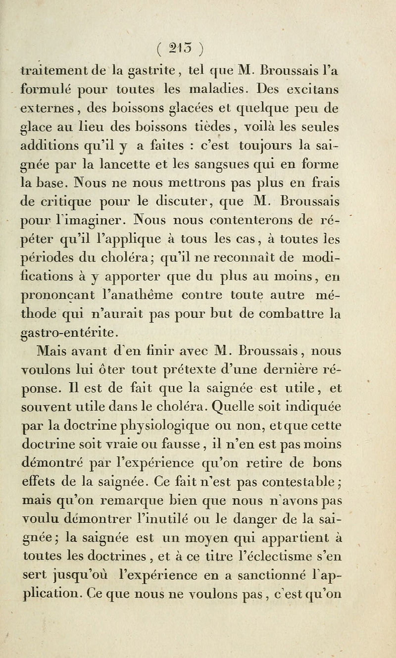 ( 215 ) traitement de la gastrite , tel que M. Broussais Fa formulé pour toutes les maladies. Des excitans externes, des boissons glacées et quelque peu de glace au lieu des boissons tièdes, voilà les seules additions qu'il y a faites : c'est toujours la sai- gnée par la lancette et les sangsues qui en forme la base. Nous ne nous mettrons pas plus en frais de critique pour le discuter, que M. Broussais pour Timaginer. Nous nous contenterons de ré- péter qu'il l'applique à tous les cas, à toutes les périodes du choléra; qu'il ne reconnaît de modi- fications à y apporter que du plus au moins, en prononçant l'anathème contre toute autre mé- thode qui n'aurait pas pour but de combattre la gastro-entérite. Mais avant d'en finir avec M. Broussais, nous voulons lui ôter tout prétexte d'une dernière ré- ponse. Il est de fait que la saignée est utile, et souvent utile dans le choléra. Quelle soit indiquée par la doctrine physiologique ou non, et que cette doctrine soit vraie ou fausse , il n'en est pas moins démontré par l'expérience qu'on retire de bons effets de la saignée. Ce fait n'est pas contestable; mais qu'on remarque bien que nous n'avons pas voulu démontrer l'inutile ou le danger de la sai- gnée ; la saignée est un moyen qui appartient à toutes les doctrines , et à ce titre l'éclectisme s'en sert jusqu'où l'expérience en a sanctionné l'ap- plication. Ce que nous ne voulons pas , c'est qu'on