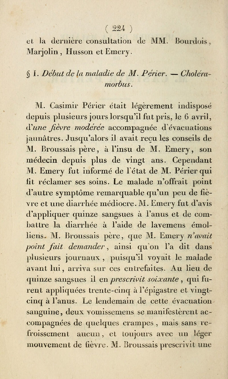 et la dernière consultation de MM. Bourdois. Marjolin, Husson etEmery. § I. Début de la maladie de M. Périer. — Choléra- mordus. M. Casimir Périer était légèrement indisposé depuis plusieurs jours lorsqu'il fut pris, le 6 avril, d'une fièvre modérée accompagnée d'évacuations jaunâtres. Jusqu'alors il avait recules conseils de M. Broussais père, à l'insu de M. Emery, son médecin depuis plus de vingt ans. Cependant M. Emery fut informé de Fétat de M. Périer qui fit réclamer ses soins. Le malade n'offrait point d'autre symptôme remarquable qu'un peu de fiè- vre et une diarrhée médiocre. M. Emery fut d'avis d'appliquer quinze sangsues à l'anus et de com- battre la diarrhée à l'aide de lavemens émoi- liens. M. Broussais père, que M. Emery n'avait point fait demander, ainsi qu'on l'a dit dans plusieurs journaux , puisqu'il voyait le malade avant lui, arriva sur ces entrefaites. Au lieu de quinze sangsues il en prescrivit soixante , qui fu- rent appliquées trente-cinq à l'épigastre et vingt- cinq à l'anus. Le lendemain de cette évacuation sanguine, deux vomissemens se manifestèrent ac- compagnées de quelques crampes , mais sans re- froissement aucun, et toujours avec un léger mouvement de fièvre. M. Broussais prescrivit une