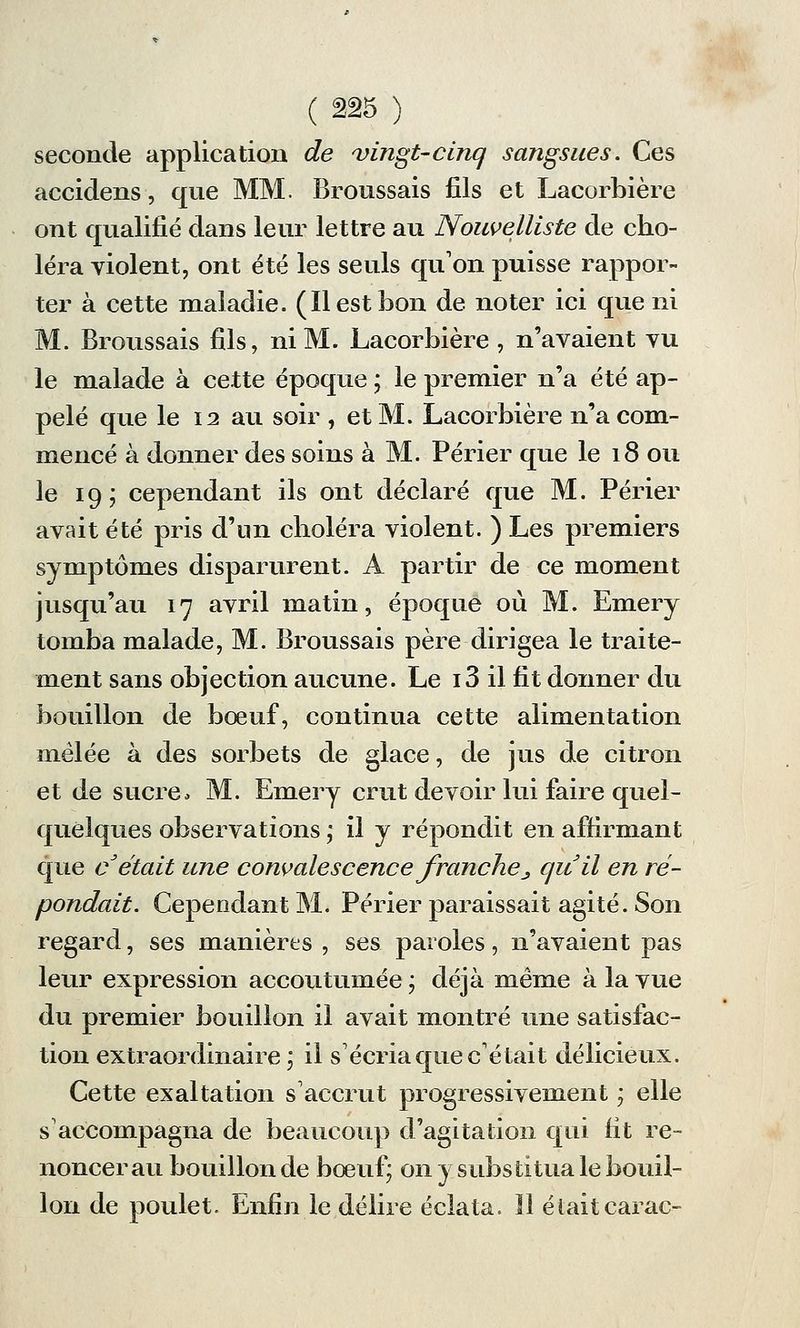 seconde application de vingt-cinq sangsues. Ces accidens, que MM. Broussais fils et Lacorbière ont qualifié dans leur lettre au Nouvelliste de cho- léra violent, ont été les seuls qu'on puisse rappor- ter à cette maladie. (ïl est bon de noter ici que ni M. Broussais fils, ni M. Lacorbière, n'avaient vu le malade à cette époque ; le premier n'a été ap- pelé que le 12 au soir , et M. Lacorbière n'a com- mencé à donner des soins à M. Périer que le 18 ou le 19; cependant ils ont déclaré que M. Périer avait été pris d'un choléra violent. ) Les premiers symptômes disparurent. A partir de ce moment jusqu'au 17 avril matin, époque où M. Emery tomba malade, M. Broussais père dirigea le traite- ment sans objection aucune. Le i3 il fit donner du bouillon de bœuf, continua cette alimentation mêlée à des sorbets de glace, de jus de citron et de sucre» M. Emery crut devoir lui faire quel- quelques observations ; il y répondit en affirmant que c était une convalescence franche ^ quil en ré- pondait. Cependant M. Périer paraissait agité. Son regard, ses manières , ses paroles, n'avaient pas leur expression accoutumée ; déjà même à la vue du premier bouillon il avait montré une satisfac- tion extraordinaire; il s'écria que c'était délicieux. Cette exaltation s'accrut progressivement ; elle s'accompagna de beaucoup d'agitation qui fit re- noncerai! bouillon de bœuf; on y substitua le bouil- lon de poulet. Enfin le délire éclata. Il était carac-