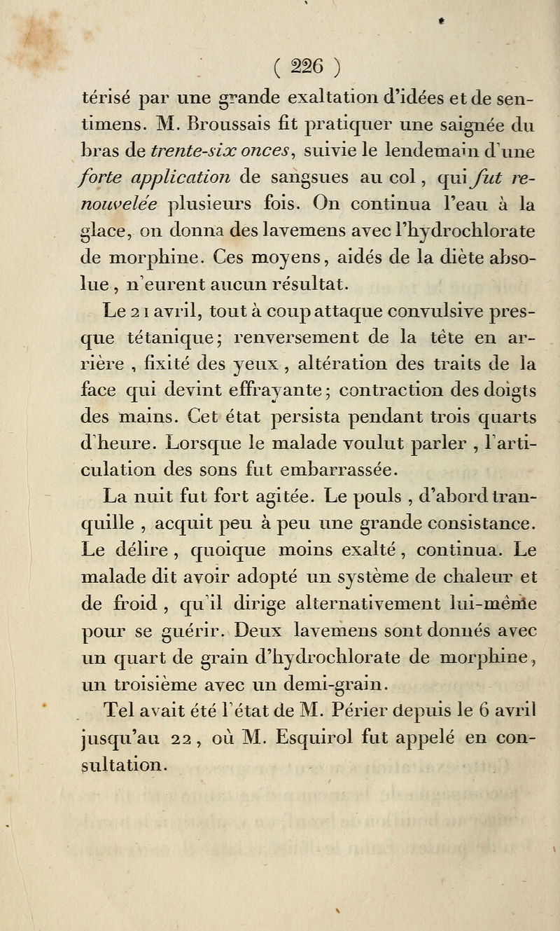 térisé par une grande exaltation d'idées et de sen- timens. M. Broussais fit pratiquer une saignée du bras de trente-six onces, suivie le lendemain dune forte application de sangsues au col, qui fut re- nouvelée plusieurs fois. On continua l'eau à la glace, on donna des lavemens avec l'iiydrochlorate de morphine. Ces moyens, aidés de la diète abso- lue , n'eurent aucun résultat. Le 21 avril, tout à coup attaque convulsive pres- que tétanique; renversement de la tète en ar- rière , fixité des yeux , altération des traits de la face qui devint effrayante ; contraction des doigts des mains. Cet état persista pendant trois quarts d'heure. Lorsque le malade voulut parler , l'arti- culation des sons fut embarrassée. La nuit fut fort agitée. Le pouls , d'abord tran- quille , acquit peu à peu une grande consistance. Le délire , quoique moins exalté , continua. Le malade dit avoir adopté un système de chaleur et de froid , qu'il dirige alternativement lui-même pour se guérir. Deux lavemens sont donnés avec un quart de grain d'hydrochlorate de morphine, un troisième avec un demi-grain. Tel avait été l'état de M. Périer depuis le 6 avril jusqu'au 22, où M. Esquirol fut appelé en con- sultation.