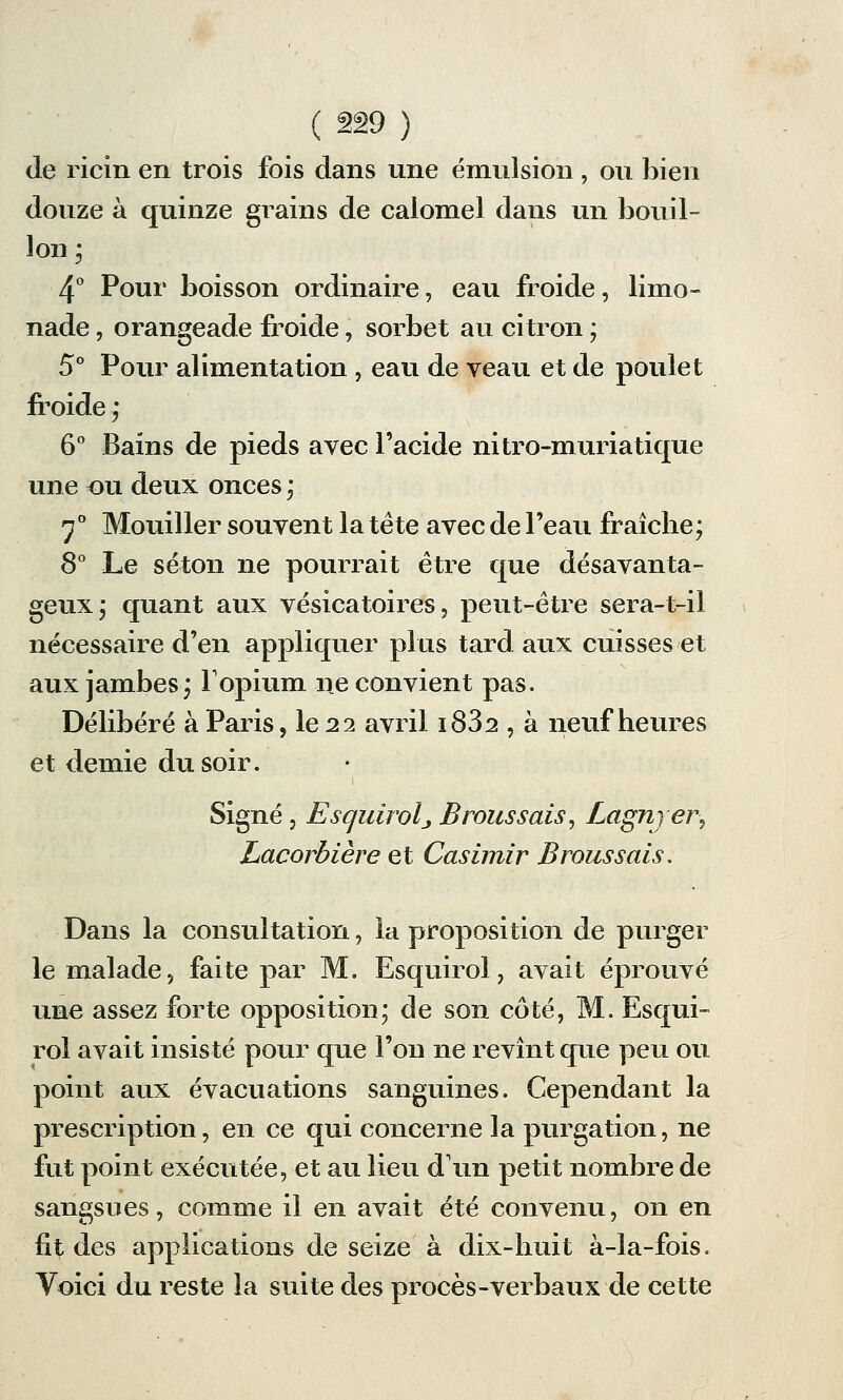 de ricin en trois fois dans une émulsion , ou bien douze à quinze grains de calomel dans un bouil- lon j 4° Pour boisson ordinaire, eau froide, limo- nade , orangeade froide, sorbet au citron ; 5° Pour alimentation , eau de veau et de poulet froide ; 6° Bains de pieds avec l'acide nitro-muriatique une ou deux onces * 7° Mouiller souvent la tète avec de l'eau fraîche; 8° Le séton ne pourrait être que désavanta- geux; quant aux vésicatoires, peut-être sera-t-il nécessaire d'en appliquer plus tard aux cuisses et aux jambes; l'opium ne convient pas. Délibéré à Paris, le 22 avril i832 , à neuf heures et demie du soir. Signé , Esquirolj Brôtissais, Lagnjer, Lacorbière et Casimir Broussais. Dans la consultation, la proposition de purger le malade, faite par M. Esquirol, avait éprouvé une assez forte opposition; de son côté, M. Esqui- rol avait insisté pour que l'on ne revînt que peu ou point aux évacuations sanguines. Cependant la prescription, en ce qui concerne la purgation, ne fut point exécutée, et au lieu d'un petit nombre de sangsues, comme il en avait été convenu, on en fit des applications de seize à dix-huit à-la-fois. Voici du reste la suite des procès-verbaux de cette