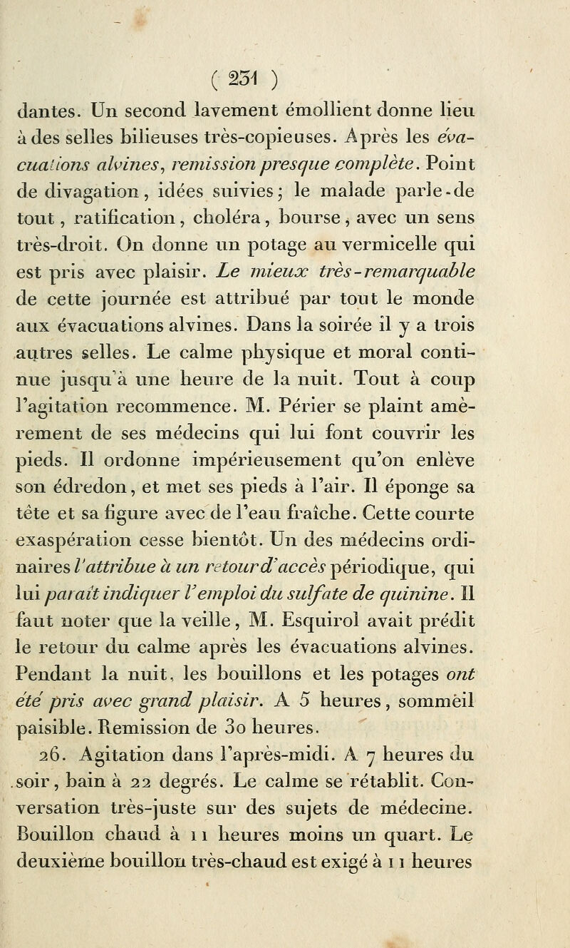 dan tes. Un second lavement émollient donne lieu à des selles bilieuses très-copieuses. Après les éva- cuations alvines, rémission presque complète. Point de divagation, idées suivies ; le malade parie-de tout, ratification, choléra, bourse $ avec un sens très-droit. On donne un potage au vermicelle qui est pris avec plaisir. Le mieux très -remarquable de cette journée est attribué par tout le monde aux évacuations alvines. Dans la soirée il y a trois autres selles. Le calme physique et moral conti- nue jusqu'à une heure de la nuit. Tout à coup l'agitation recommence. M. Périer se plaint amè- rement de ses médecins qui lui font couvrir les pieds. Il ordonne impérieusement qu'on enlève son édredon, et met ses pieds à l'air. Il éponge sa tète et sa ligure avec de l'eau fraîche. Cette courte exaspération cesse bientôt. Un des médecins ordi- naires V attribue à un retour d'accès périodique, qui lui paraît incliquer Vemploi du sulfate de quinine. Il faut noter que la veille, M. Esquirol avait prédit le retour du calme après les évacuations alvines. Pendant la nuit, les bouillons et les potages ont été pris avec grand plaisir. A 5 heures, sommeil paisible. Ptemission de 3o heures. 26. Agitation dans l'après-midi. A 7 heures du soir, bain à 22 degrés. Le calme se rétablit. Con- versation très-jus te sur des sujets de médecine. Bouillon chaud à 11 heures moins un quart. Le deuxième bouillon très-chaud est exigé à 11 heures
