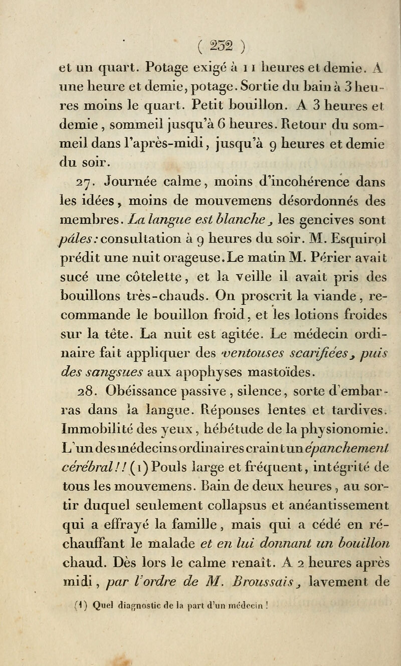 et un quart. Potage exigé à 11 heures et demie. À une heure et demie, potage. Sortie du bain à 3 heu- res moins le quart. Petit bouillon. A 3 heures et demie , sommeil jusqu'à 6 heures. Pie tour du som- meil dans l'après-midi, jusqu'à 9 heures et demie du soir. 27. Journée calme, moins d'incohérence dans les idées, moins de mouvemens désordonnés des membres. La langue est blanche _, les gencives sont pâles:consultation à 9 heures du soir. M. Esquirol prédit une nuit orageuse.Le matin M. Périer avait sucé une côtelette, et la veille il avait pris des bouillons très-chauds. On proscrit la viande, re- commande le bouillon froid, et les lotions froides sur la tête. La nuit est agitée. Le médecin ordi- naire fait appliquer des ventouses scarifiées_, puis des sangsues aux apophyses mastoïdes. 28. Obéissance passive , silence, sorte d'embar- ras dans la langue. Réponses lentes et tardives. Immobilité des yeux, hébétude de la physionomie. L'un des médecins ordinaires crain t un épanchement cérébral ! ! (1) Pouls large et fréquent, intégrité de tous les mouvemens. Bain de deux heures, au sor- tir duquel seulement collapsus et anéantissement qui a effrayé la famille, mais qui a cédé en ré- chauffant le malade et en lui donnant un bouillon chaud. Dès lors le calme renaît. A 2 heures après midi, par l'ordre de M. BroussaiSj lavement de (4) Quel diagnostic de la part d'un médecin !