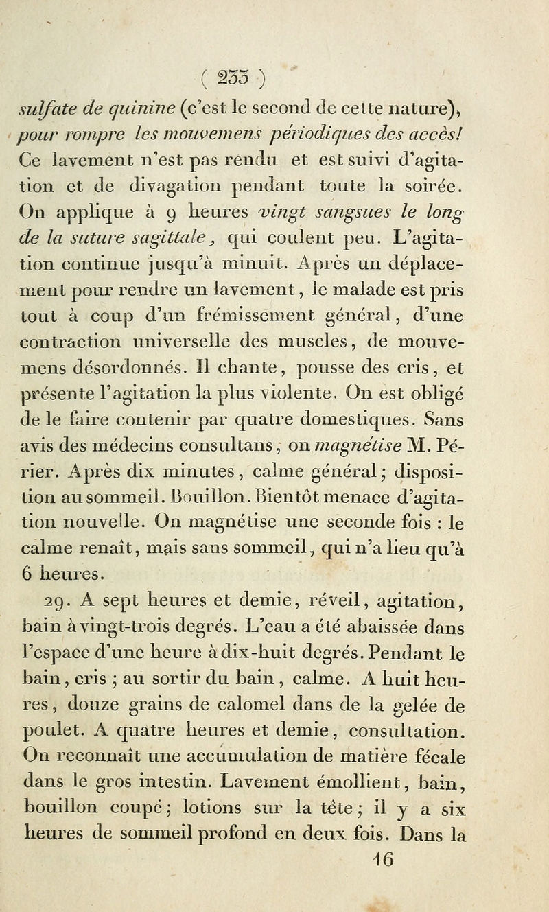 ( 235 ) sulfate de quinine (c'est le second de cette nature), pour rompre les moiwemens périodiques des accès! Ce lavement n'est pas rendu et est suivi d'agita- tion et de divagation pendant toute la soirée. On applique à 9 heures 'vingt sangsues le long de la suture sagittale± qui coulent peu. L'agita- tion continue jusqu'à minuit. Après Un déplace- ment pour rendre un lavement, le malade est pris tout à coup d'un frémissement général, d'une contraction universelle des muscles, de mouve- mens désordonnés. îl chante, pousse des cris, et présente l'agitation la plus violente. On est obligé de le faire contenir par quatre domestiques. Sans avis des médecins consultans, on magnétise M. Pé- rier. Après dix minutes, calme général* disposi- tion au sommeil. Bouillon. Bientôt menace d'agita- tion nouvelle. On magnétise une seconde fois : le calme renaît, mais sans sommeil, qui n'a lieu qu'à 6 heures. 29. A sept heures et demie, réveil, agitation, bain à vingt-trois degrés. L'eau a été abaissée dans l'espace d'une heure à dix-huit degrés. Pendant le bain, cris ; au sortir du bain, calme. A huit heu- res , douze grains de calomel dans de la gelée de poulet. A quatre heures et demie, consultation. On reconnaît une accumulation de matière fécale dans le gros intestin. Lavement émollient, bain, bouillon coupé ; lotions sur la tête ; il y a six heures de sommeil profond en deux fois. Dans la 16