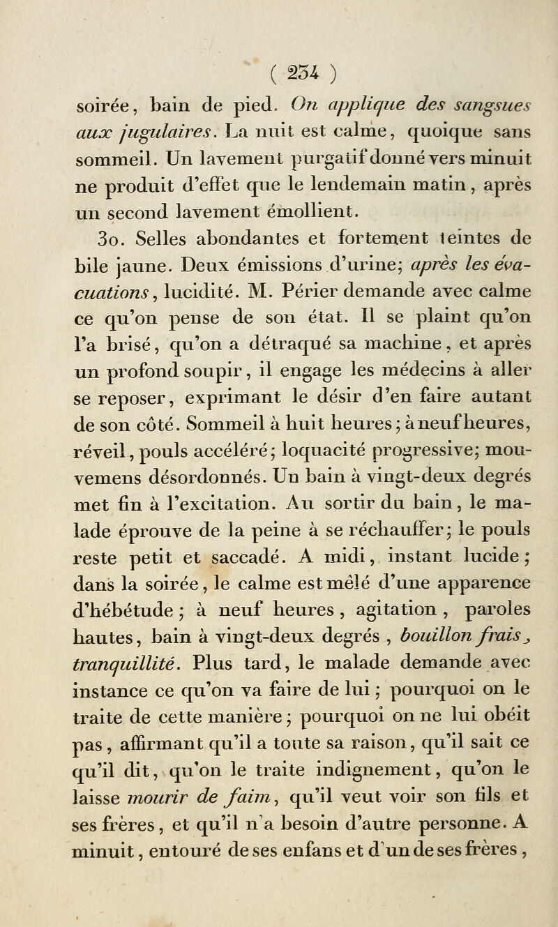 soirée, bain de pied. On applique des sangsues aux jugulaires. La nuit est calme, quoique sans sommeil. Un lavement purgatif donné vers minuit ne produit d'effet que le lendemain matin, après un second lavement émollient. 3o. Selles abondantes et fortement leintes de bile jaune. Deux émissions d'urine; après les éva- cuations , lucidité. M. Périer demande avec calme ce qu'on pense de son état. Il se plaint qu'on l'a brisé, qu'on a détraqué sa machine, et après un profond soupir, il engage les médecins à aller se reposer, exprimant le désir d'en faire autant de son côté. Sommeil à huit heures; à neuf heures, réveil,pouls accéléré; loquacité progressive; mou- vemens désordonnés. Un bain à vingt-deux degrés met fin à l'excitation. Au sortir du bain, le ma- lade éprouve de la peine à se réchauffer ; le pouls reste petit et saccadé. A midi, instant lucide; dans la soirée, le calme est mêlé d'une apparence d'hébétude ; à neuf heures , agitation , paroles hautes, bain à vingt-deux degrés , bouillon frais „ tranquillité. Plus tard, le malade demande avec instance ce qu'on va faire de lui ; pourquoi on le traite de cette manière ; pourquoi on ne lui obéit pas, affirmant qu'il a toute sa raison, qu'il sait ce qu'il dit, qu'on le traite indignement, qu'on le laisse mourir de faim, qu'il veut voir son fils et ses frères, et qu'il n'a besoin d'autre personne. A minuit, entouré de ses enfans et d'un de ses frères ,