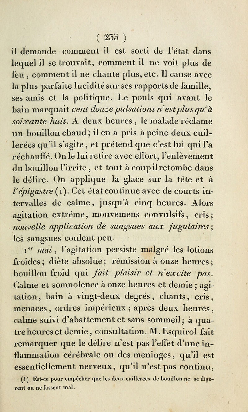 il demande comment il est sorti de l'état dans lequel il se trouvait, comment il ne voit plus de feu, comment il ne chante plus, etc. 11 cause avec la plus parfaite lucidité sur ses rapports de famille, ses amis et la politique. Le pouls qui avant le bain marquait cent douze pulsations n est plus qu a soixante-huit. A deux heures , le malade réclame un bouillon chaud ; il en a pris à peine deux cuil- lerées qu'il s'agite, et prétend que c'est lui qui l'a réchauffé. On le lui retire avec effort; l'enlèvement du bouillon Firrite , et tout à coup il retombe dans le délire. On applique la glace sur la tète et à Fépigastre{i). Cet état continue avec de courts in- tervalles de calme, jusqu'à cinq heures. Alors agitation extrême, mouvemens convulsifs, cris; nouvelle application de sangsues aux jugulaires ; les sangsues coulent peu. Ier mai, l'agitation persiste malgré les lotions froides ; diète absolue ; rémission à onze heures ; bouillon froid qui fait plaisir et n excite pas. Calme et somnolence à onze heures et demie ; agi- tation , bain à vingt-deux degrés, chants, cris, menaces , ordres impérieux ; après deux heures, calme suivi d'abattement et sans sommeil; à qua- tre heures et demie, consultatioiic M. Esquirol fait remarquer que le délire n'est pas l'effet d'une in- flammation cérébrale ou des méninges, qu'il est essentiellement nerveux, qu'il n'est pas continu, M) Est-ce pour empêcher que les deux cuillerées de bouillon ne se digè- rent ou ne fassent mal.