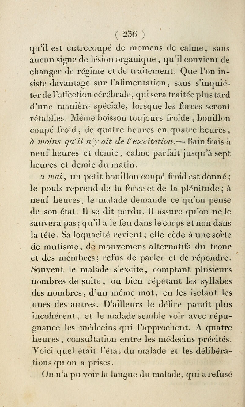 qu'il est entrecoupé de momens de calme, sans aucun signe de lésion organique , qu'il convient de changer de régime et de traitement. Que l'on in- siste davantage sur l'alimentation, sans s'inquié- ter de l'affection cérébrale, qui sera traitée plus tard d'une manière spéciale, lorsque les forces seront rétablies. Même boisson toujours froide , bouillon coupé froid, de quatre heures en quatre heures, à moins qu'il nj ait de Vexcitation.— Bain frais à neuf heures et demie, calme parfait jusqu'à sept heures et demie du matin. 2 mai, un petit bouillon coupé froid est donné ; le pouls reprend de la force et de la plénitude ; à neuf heures, le malade demande ce qu'on pense de son état II se dit perdu. Il assure qu'on ne le sauvera pas ; qu'il a le feu dans le corps et non dans la tête. Sa loquacité revient; elle cède à une sorte de mutisme, de mouvemens alternatifs du tronc et des membres; refus de parler et de répondre. Souvent le malade s'excite, comptant plusieurs nombres de suite, ou bien répétant les syllabes des nombres, d'un même mot, en les isolant les unes des autres. D'ailleurs le délire paraît plus incohérent, et le malade semble voir avec répu- gnance les médecins qui l'approchent. A quatre heures, consultation entre les médecins précités. Voici quel était l'état du malade et les délibéra- tions qu'on a prises. On n'a pu voir la langue du malade, qui a refusé