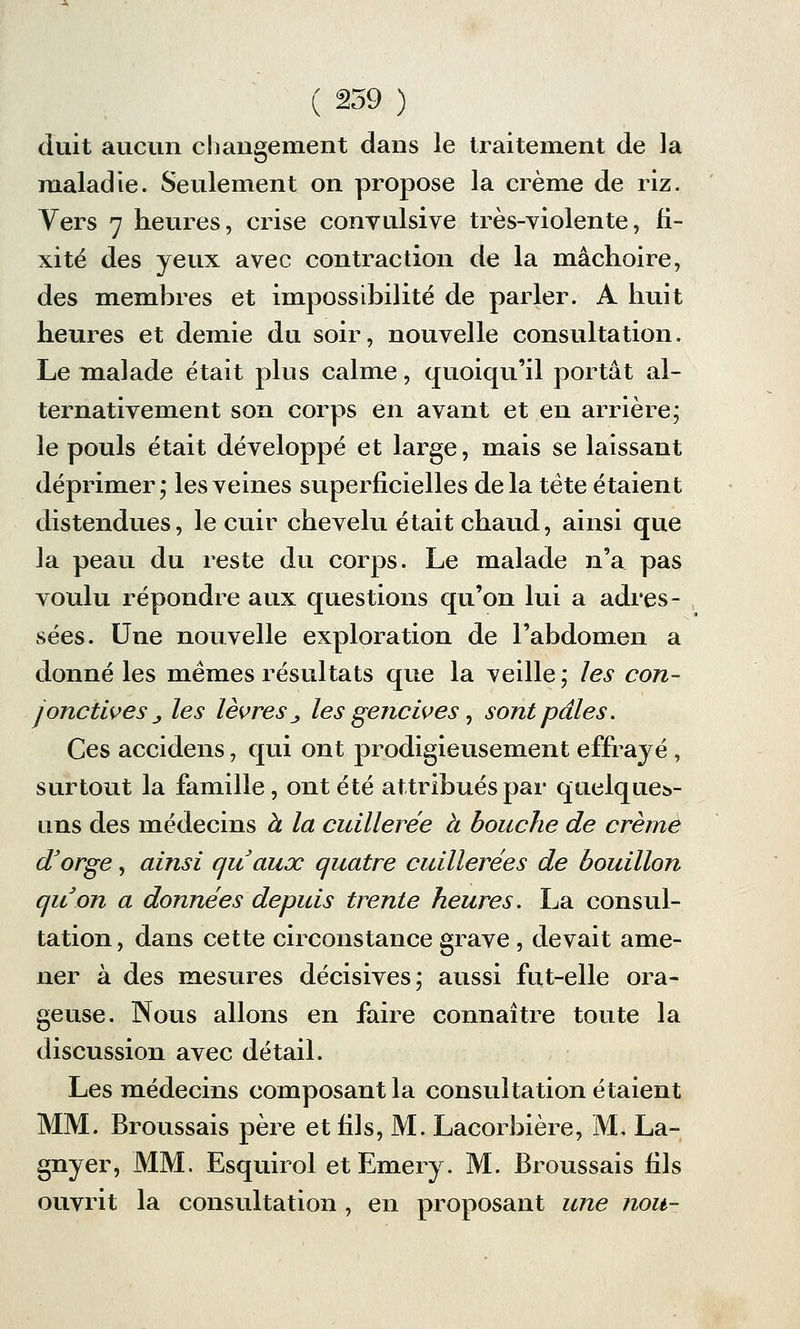 duit aucun changement dans le traitement de la maladie. Seulement on propose la crème de riz. Vers 7 heures, crise convulsive très-violente, fi- xité des yeux avec contraction de la mâchoire, des membres et impossibilité de parler. A huit heures et demie du soir, nouvelle consultation. Le malade était plus calme, quoiqu'il portât al- ternativement son corps en avant et en arrière; le pouls était développé et large, mais se laissant déprimer; les veines superficielles delà tête étaient distendues, le cuir chevelu était chaud, ainsi que la peau du reste du corps. Le malade n'a pas voulu répondre aux questions qu'on lui a adres- sées. Une nouvelle exploration de l'abdomen a donné les mêmes résultats que la veille; les con- jonctives j les lèvres j, les gencives, sont pâles. Ces accidens, qui ont prodigieusement effrayé , surtout la famille, ont été attribués par quelques- uns des médecins à la cuillerée à bouche de crème d'orge, ainsi quaux quatre cuillerées de bouillon quon a données depuis trente heures. La consul- tation , dans cette circonstance grave , devait ame- ner à des mesures décisives; aussi fut-elle ora- geuse. Nous allons en faire connaître toute la discussion avec détail. Les médecins composant la consultation étaient MM. Broussais père et fils, M. Lacorbière, M. La- gnyer, MM. Esquirol et Emery. M. Broussais fils ouvrit la consultation , en proposant une nou-