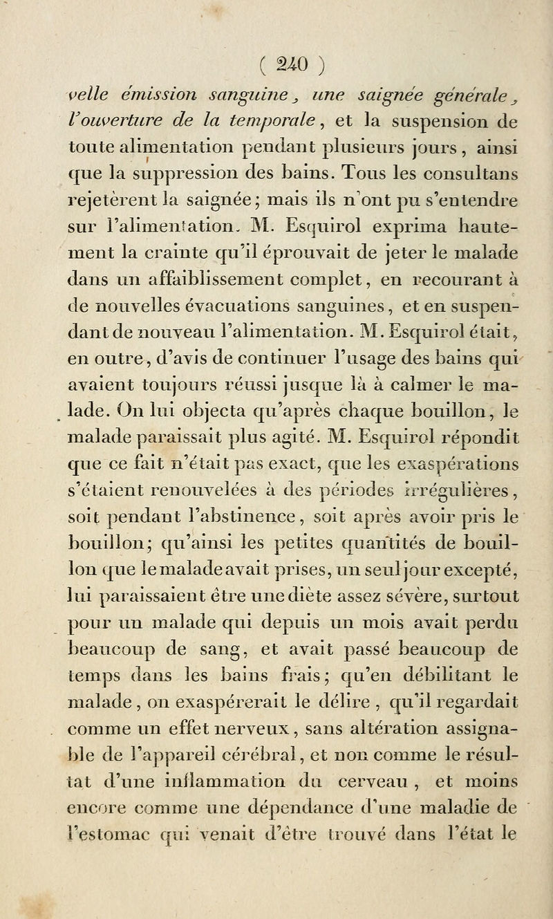celle émission sanguine _, une saignée générale _, l'ouverture de la temporale, et la suspension de toute alimentation pendant plusieurs jours , ainsi que la suppression des bains. Tous les consultans rejetèrent la saignée; mais ils n'ont pu s'entendre sur l'alimentation- M. Esquirol exprima haute- ment la crainte qu'il éprouvait de jeter le malade dans un affaiblissement complet, en recourant à de nouvelles évacuations sanguines, et en suspen- dant de nouveau l'alimentation. M. Esquirol était, en outre, d'avis de continuer l'usage des bains qui avaient toujours réussi jusque là à calmer le ma- lade. On lui objecta qu'après chaque bouillon, le malade paraissait plus agité. M. Esquirol répondit que ce fait n'était pas exact, que les exaspérations s'étaient renouvelées à des périodes irrégulières, soit pendant l'abstinence, soit après avoir pris le bouillon; qu'ainsi les petites quantités de bouil- lon que le malade avait prises, un seul jour excepté, lui paraissaient être une diète assez sévère, surtout pour un malade qui depuis un mois avait perdu beaucoup de sang, et avait passé beaucoup de temps dans les bains frais ; qu'en débilitant le malade, on exaspérerait le délire , qu'il regardait comme un effet nerveux, sans altération assigna- ble de l'appareil cérébral, et non comme le résul- tat d'une inflammation du cerveau , et moins encore comme une dépendance d'une maladie de l'estomac qui venait d'être trouvé dans l'état le
