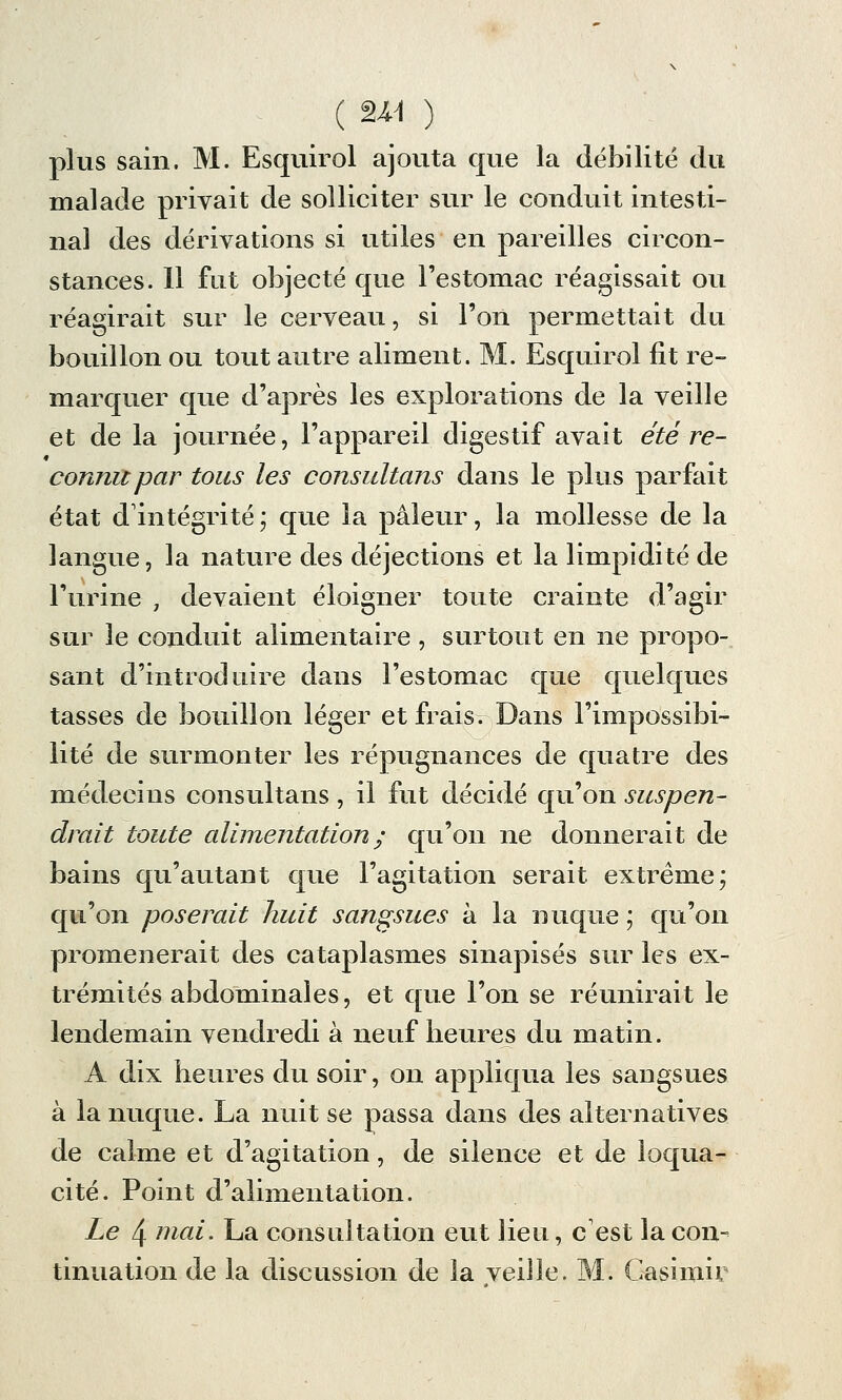 plus sain. M. Esquirol ajouta que la débilité du malade privait de solliciter sur le conduit intesti- nal des dérivations si utiles en pareilles circon- stances. 11 fut objecté que l'estomac réagissait ou réagirait sur le cerveau, si l'on permettait du bouillon ou tout autre aliment. M. Esquirol fit re- marquer que d'après les explorations de la veille et de la journée, l'appareil digestif avait été re- connu par tous les consultans dans le plus parfait état d'intégrité; que la pâleur, la mollesse de la langue, la nature des déjections et la limpidité de l'urine , devaient éloigner toute crainte d'agir sur le conduit alimentaire , surtout en ne propo- sant d'introduire dans l'estomac que quelques tasses de bouillon léger et frais. Dans l'impossibi- lité de surmonter les répugnances de quatre des médecins consultans , il fut décidé qu'on suspen- drait toute alimentation ; qu'on ne donnerait de bains qu'autant que l'agitation serait extrême; qu'on poserait huit sangsues à la nuque ; qu'on promènerait des cataplasmes sinapisés sur les ex- trémités abdominales, et que l'on se réunirait le lendemain vendredi à neuf heures du matin. A dix heures du soir, on appliqua les sangsues à la nuque. La nuit se passa dans des alternatives de calme et d'agitation, de silence et de loqua- cité. Point d'alimentation. Le 4 niai. La consultation eut lieu, c est la con- tinuation de la discussion de la veille. M. Casimir