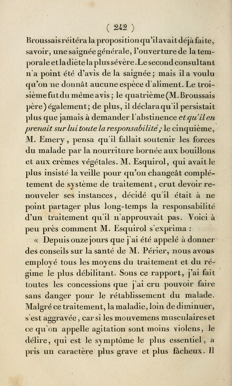 ( 2*â ) Broussais réitéra la proposition qu'il avai t d éj à fai te, savoir, une saignée générale, l'ouverture de la tem- porale et la diète la plus sévère .Le second consultant n'a point été d'avis de la saignée ; mais il a voulu qu'on ne donnât aucune espèce d'aliment. Le troi- sième fut du même avis ; le quatrième (M. Broussais père) également; de plus, il déclara qu'il persistait plus que jamais à demander l'abstinence et qu il en prenait sur lui toute la responsabilité ; le cinquième, M. Emery, pensa qu'il fallait soutenir les forces du malade par la nourriture bornée aux bouillons et aux crèmes végétales. M. Esquirol, qui avait le plus insisté la veille pour qu'on changeât complè- tement de système de traitement, crut devoir re- nouveler ses instances, décidé qu'il était à ne point partager plus long-temps la responsabilité d'un traitement qu'il n'approuvait pas. Yoici à peu près comment M. Esquirol s'exprima : a Depuis onze jours que j'ai été appelé à donner des conseils sur la santé de M. Périer, nous avons employé tous les moyens du traitement et du ré- gime le plus débilitant. Sous ce rapport, j'ai fait toutes les concessions que j'ai cru pouvoir faire sans danger pour le rétablissement du malade. Malgré ce traitement, la maladie, loin de diminuer, s'est aggravée, car si les mouvemens musculaires et ce qu'on appelle agitation sont moins violens, le délire, qui est le symptôme le plus essentiel, a pris un caractère plus grave et plus fâcheux. Il