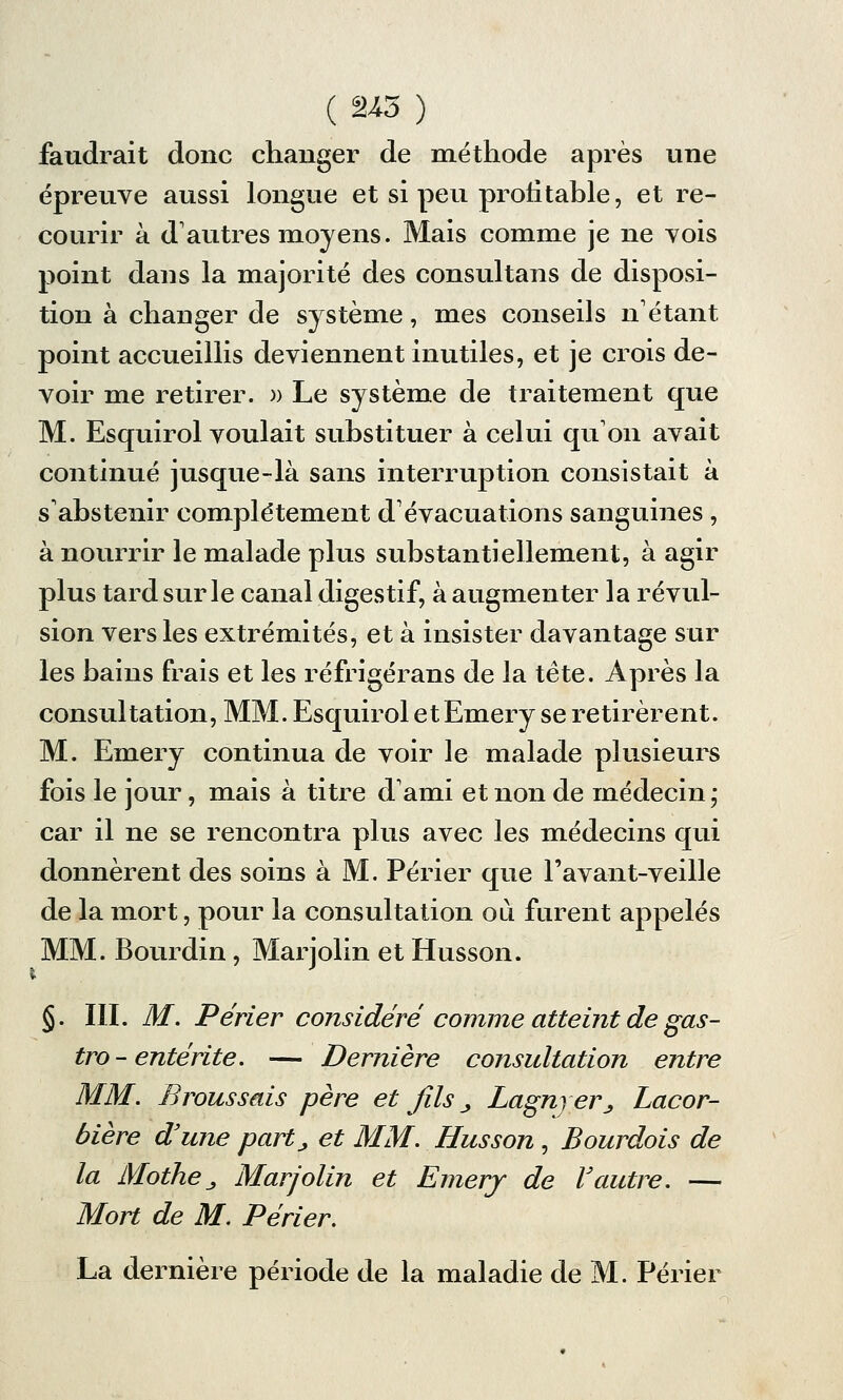 faudrait donc changer de méthode après une épreuve aussi longue et si peu profitable, et re- courir à d'autres moyens. Mais comme je ne vois point dans la majorité des consultans de disposi- tion à changer de système, mes conseils n'étant point accueillis deviennent inutiles, et je crois de- voir me retirer. » Le système de traitement que M. Esquirol voulait substituer à celui qu'on avait continué jusque-là sans interruption consistait à s'abstenir complètement d'évacuations sanguines , à nourrir le malade plus substantiellement, à agir plus tard sur le canal digestif, à augmenter la révul- sion vers les extrémités, et à insister davantage sur les bains frais et les réfrigérans de la tète. Après la consultation, MM. Esquirol et Emery se retirèrent. M. Emery continua de voir le malade plusieurs fois le jour, mais à titre d'ami et non de médecin ; car il ne se rencontra plus avec les médecins qui donnèrent des soins à M. Périer que l'avant-veille de la mort, pour la consultation ou furent appelés MM. Bourdin, Marjolin et Husson. §. III. M. Perler considéré comme atteint de gas- tro - entérite. — Dernière consultation entre MM. Brous sais père et fils „ Lagnyer^ Lacor- bière d'une part_, et MM. Husson, Bourdois de la MotheJ Marjolin et Emery de Vautre. — Mort de M. Périer. La dernière période de la maladie de M. Périer