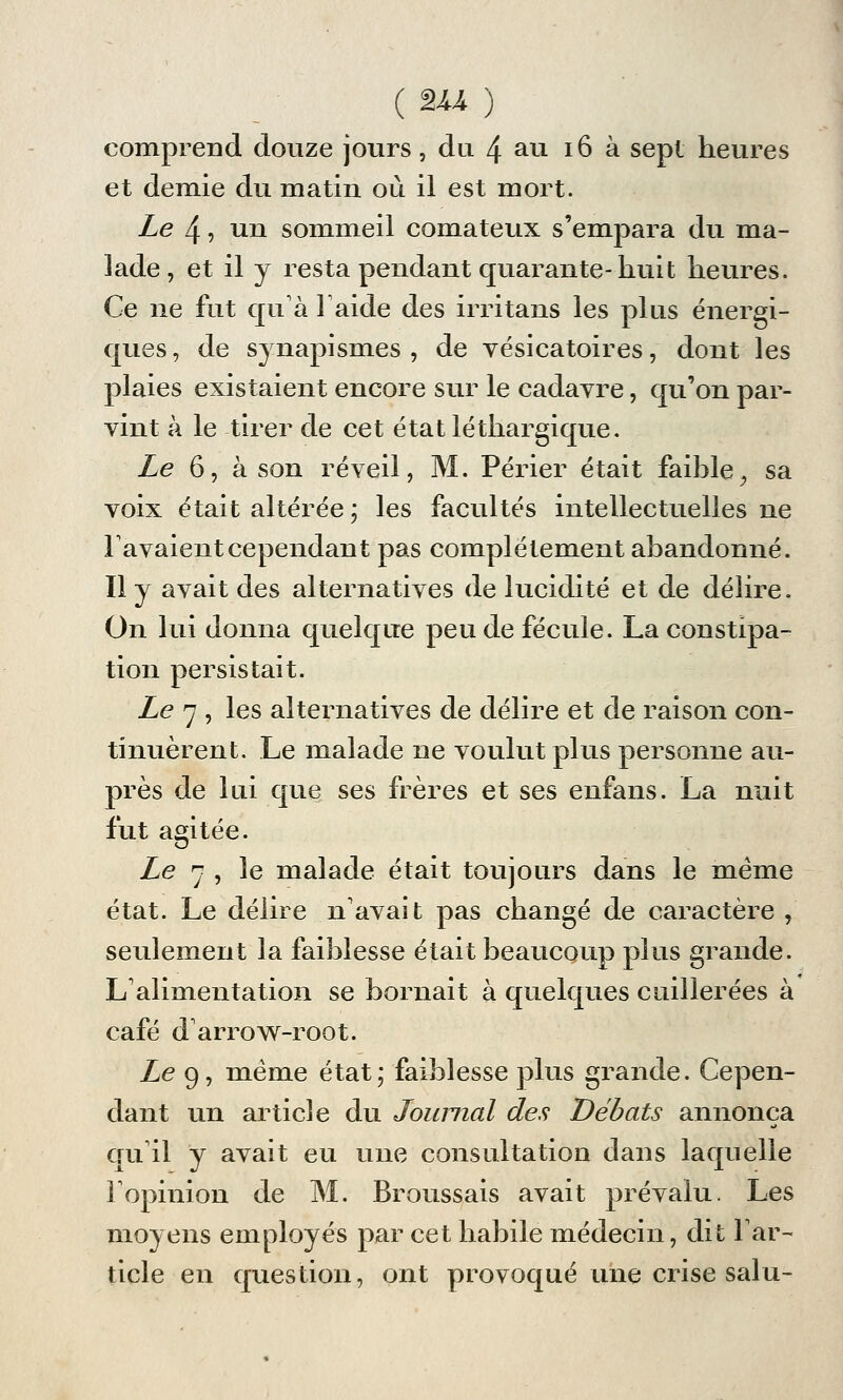 (EU.) comprend douze jours, du 4 au 16 à sept heures et demie du matin où il est mort. Le 4, un sommeil comateux s'empara du ma- lade , et il y resta pendant quarante-huit heures. Ce ne fut qu'à l'aide des irritans les plus énergi- ques, de synapismes , de vésicatoires, dont les plaies existaient encore sur le cadayre, qu'on par- vint à le tirer de cet état léthargique. Le 6, à son réveil, M. Périer était faible, sa voix était altérée; les facultés intellectuelles ne lavaient cependant pas complètement abandonné. Il y avait des alternatives de lucidité et de délire. On lui donna quelque peu de fécule. La constipa- tion persistait. Le 7 , les alternatives de délire et de raison con- tinuèrent. Le malade ne voulut plus personne au- près de lui que ses frères et ses enfans. La nuit fut agitée. Le 7 , le malade était toujours dans le même état. Le délire n'avait pas changé de caractère , seulement la faiblesse était beaucoup plus grande. L'alimentation se bornait à quelques cuillerées à café d'arrow-root. Le 9, même état; faiblesse plus grande. Cepen- dant un article du Journal des Débats annonça qu'il y avait eu une consultation dans laquelle l'opinion de M. Broussais avait prévalu. Les moyens employés par cet habile médecin, dit l'ar- ticle en question, ont provoqué une crise salu-