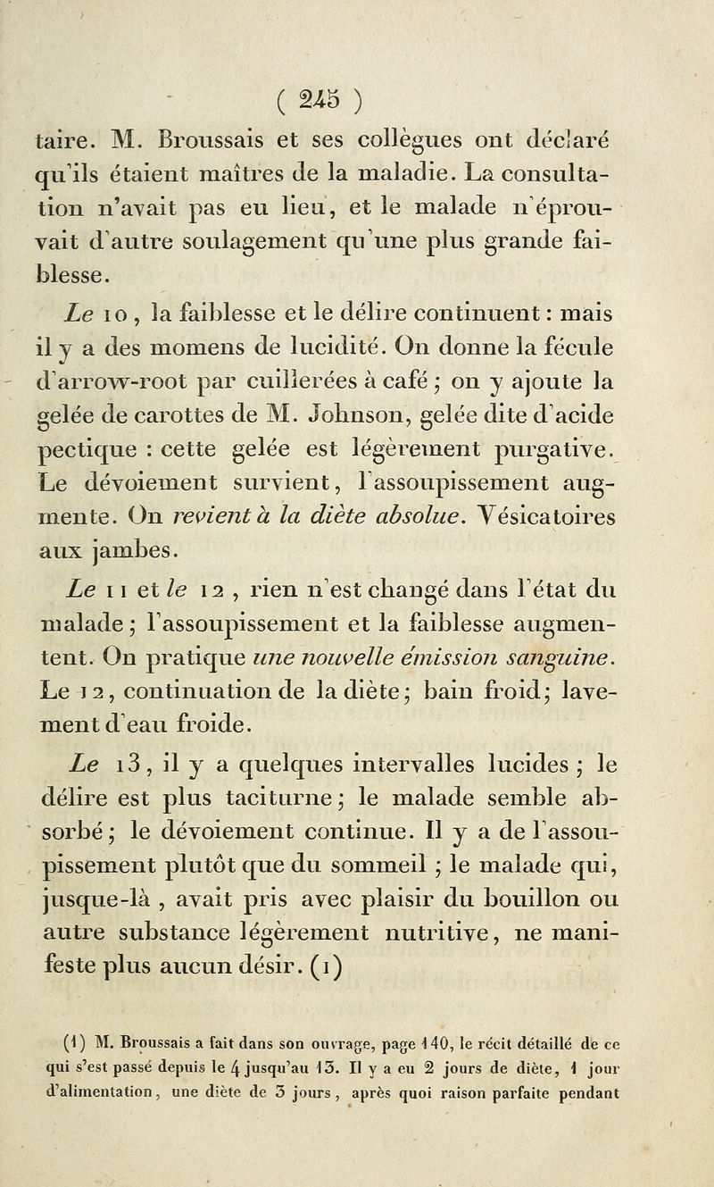 taire. M. Broussais et ses collègues ont déclaré qu'ils étaient maîtres de la maladie. La consulta- tion n'avait pas eu lieu, et le malade n'éprou- vait d'autre soulagement qu'une plus grande fai- blesse. Le 10 , la faiblesse et le délire continuent : mais il y a des momeiis de lucidité. On donne la fécule d arrow-root par cuillerées à café * on y. ajoute la gelée de carottes de M. Johnson, gelée dite d'acide pectique : cette gelée est légèrement purgative. Le dévoiement survient, l'assoupissement aug- mente. On revient a la diète absolue. Yésicatoires aux jambes. Le 11 et le \i , rien n'est changé dans l'état du malade ; l'assoupissement et la faiblesse augmen- tent. On pratique une nouvelle émission sanguine. Le 12, continuation de la diète; bain froid; lave- ment d'eau froide. Le 13, il y a quelques intervalles lucides ; le délire est plus taciturne ; le malade semble ab- sorbé; le dévoiement continue. Il y a de l'assou- pissement plutôt que du sommeil ; le malade qui, jusque-là , avait pris avec plaisir du bouillon ou autre substance légèrement nutritive, ne mani- feste plus aucun désir, (i) (1) M. Broussais a fait dans son ouvrage, page HO, le récit détaillé de ce qui s'est passé depuis le 4 jusqu'au 45. Il y a eu 2 jours de diète, \ jour d'alimentation, une diète de 3 jours , après quoi raison parfaite pendant