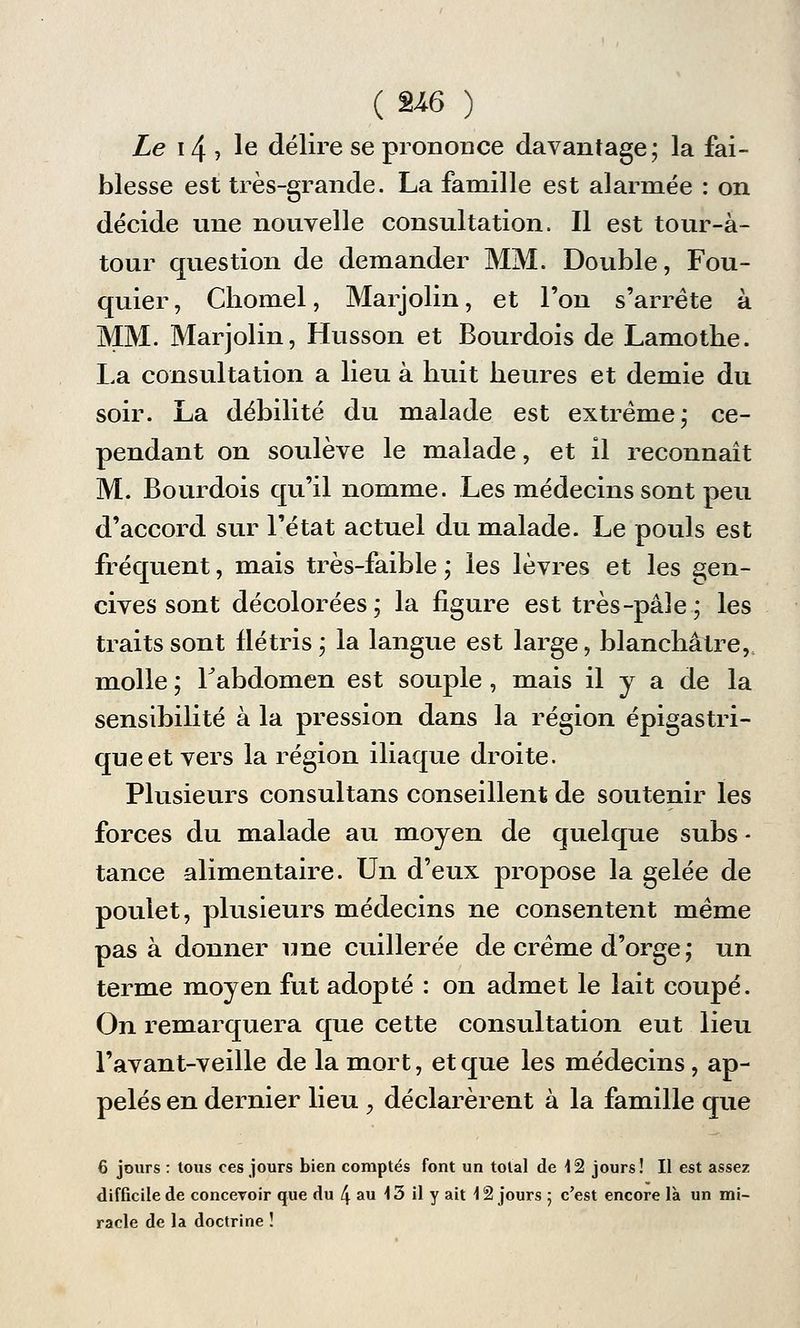 Le 14 ? le délire se prononce davantage; la fai- blesse est très-grande. La famille est alarmée : on décide une nouvelle consultation. Il est tour-à- tour question de demander MM. Double, Fou- quier, Chomel, Marjolin, et l'on s'arrête à MM. Marjolin, Husson et Bourdois de Lamothe. La consultation a lieu à huit heures et demie du soir. La débilité du malade est extrême; ce- pendant on soulève le malade, et il reconnaît M. Bourdois qu'il nomme. Les médecins sont peu d'accord sur l'état actuel du malade. Le pouls est fréquent, mais très-faible ; les lèvres et les gen- cives sont décolorées; la figure est très-pâle; les traits sont flétris; la langue est large, blanchâtre, molle ; l'abdomen est souple, mais il y a de la sensibilité à la pression dans la région épigastri- queet vers la région iliaque droite. Plusieurs consultans conseillent de soutenir les forces du malade au moyen de quelque subs - tance alimentaire. Un d'eux propose la gelée de poulet, plusieurs médecins ne consentent même pas à donner une cuillerée de crème d'orge ; un terme moyen fut adopté : on admet le lait coupé. On remarquera que cette consultation eut lieu l'avant-veille de la mort, et que les médecins, ap- pelés en dernier lieu , déclarèrent à la famille que 6 jours : tous ces jours bien comptés font un total de i2 jours! Il est assez difficile de concevoir que du 4 au \ 3 il y ait \ 2 jours ; c'est encore là un mi- racle de la doctrine !