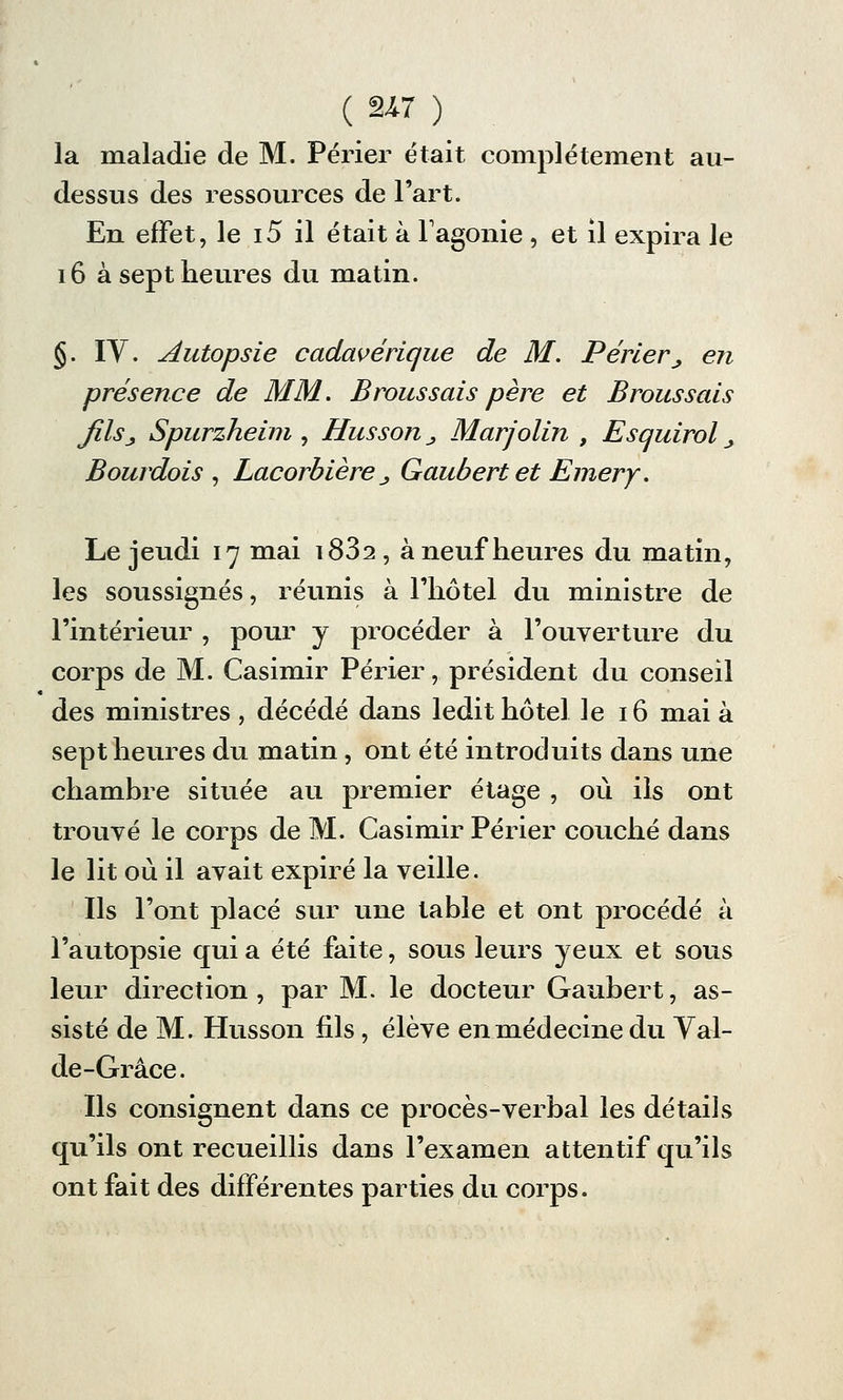 la maladie de M. Périer était complètement au- dessus des ressources de l'art. En effet, le i5 il était à l'agonie , et il expira le 16 à sept heures du matin. §. IY. Autopsie cadavérique de M. Périer\, en présence de MM. Brous sais père et Broussais JîlSj, Spurzheim , Husson _, Marjolin , Esquirol _, Bourdois , Lacorbière _, Gaubertet Emery. Le jeudi 17 mai i832, à neuf heures du matin, les soussignés, réunis à l'hôtel du ministre de l'intérieur , pour y procéder à l'ouverture du corps de M. Casimir Périer, président du conseil des ministres , décédé dans ledit hôtel le 16 mai à sept heures du matin, ont été introduits dans une chambre située au premier étage , où ils ont trouvé le corps de M. Casimir Périer couché dans le lit où il avait expiré la veille. Ils l'ont placé sur une table et ont procédé à l'autopsie quia été faite, sous leurs yeux et sous leur direction, par M. le docteur Gaubert, as- sisté de M. Husson fils, élève en médecine du Yal- de-Grâce. Ils consignent dans ce procès-verbal les détails qu'ils ont recueillis dans l'examen attentif qu'ils ont fait des différentes parties du corps.