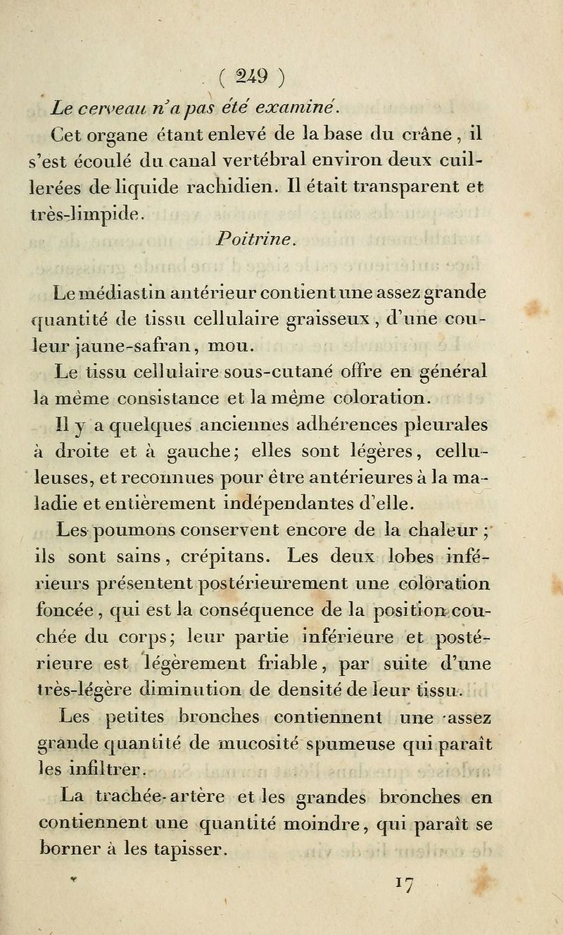 . ( 219 ) Le cerveau na pas été examiné. Cet organe étant enlevé de la base du crâne, il s'est écoulé du canal vertébral environ deux cuil- lerées de liquide racbidien. Il était transparent et très-limpide. Poitrine. Le médiastin antérieur contient une assez grande quantité de tissu cellulaire graisseux, d'une cou- leur jaune-safran, mou. Le tissu cellulaire sous-cutané offre en général la même consistance et la même coloration. Il y a quelques anciennes adbérences pleurales à droite et à gauche; elles sont légères, cellu- leuses, et reconnues pour être antérieures à la ma- ladie et entièrement indépendantes d'elle. Les poumons conservent encore de la chaleur ; ils sont sains, crépi tans. Les deux lobes infé- rieurs présentent postérieurement une coloration foncée , qui est la conséquence de la position cou- chée du corps; leur partie inférieure et posté- rieure est légèrement friable, par suite d'une très-légère diminution de densité de leur tissu. Les petites bronches contiennent une assez grande quantité de mucosité spumeuse qui paraît les infiltrer. La trachée- artère et les grandes bronches en contiennent une quantité moindre, qui paraît se borner à les tapisser. i7