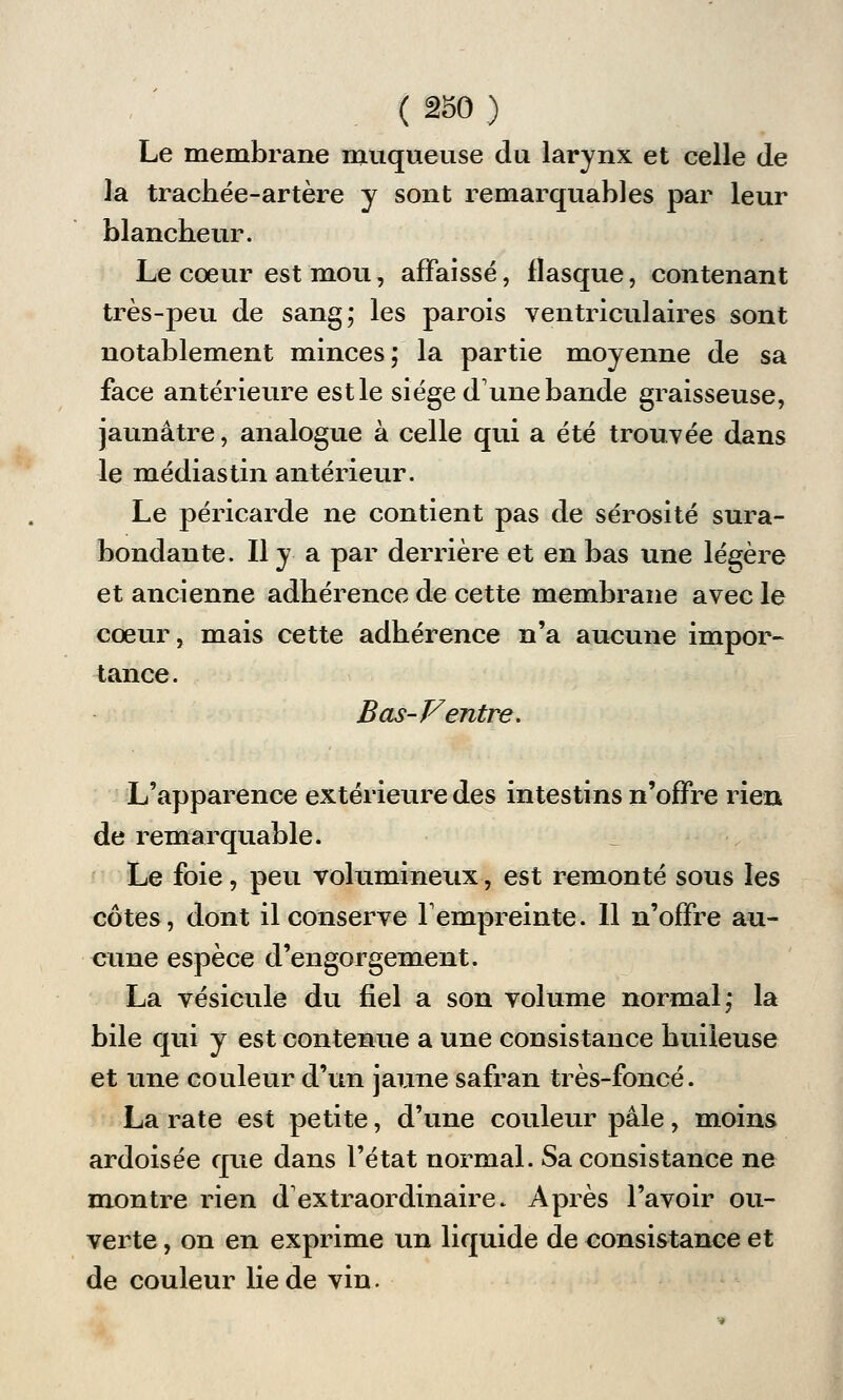 Le membrane muqueuse du larynx et celle de la trachée-artère y sont remarquables par leur blancheur. Le coeur est mou, affaissé, flasque, contenant très-peu de sang; les parois ventriculaires sont notablement minces; la partie moyenne de sa face antérieure est le siège dune bande graisseuse, jaunâtre, analogue à celle qui a été trouvée dans le médias tin antérieur. Le péricarde ne contient pas de sérosité sura- bondante. Il y a par derrière et en bas une légère et ancienne adhérence de cette membrane avec le cœur, mais cette adhérence n'a aucune impor- tance. Bas-F entre. L'apparence extérieure des intestins n'offre rien de remarquable. Le foie, peu volumineux, est remonté sous les côtes, dont il conserve l'empreinte. Il n'offre au- cune espèce d'engorgement. La vésicule du fiel a son volume normal; la bile qui y est contenue a une consistance huileuse et une couleur d'un jaune safran très-foncé. La rate est petite, d'une couleur pâle, moins ardoisée que dans l'état normal. Sa consistance ne montre rien d'extraordinaire. Après l'avoir ou- verte , on en exprime un liquide de consistance et de couleur lie de vin.