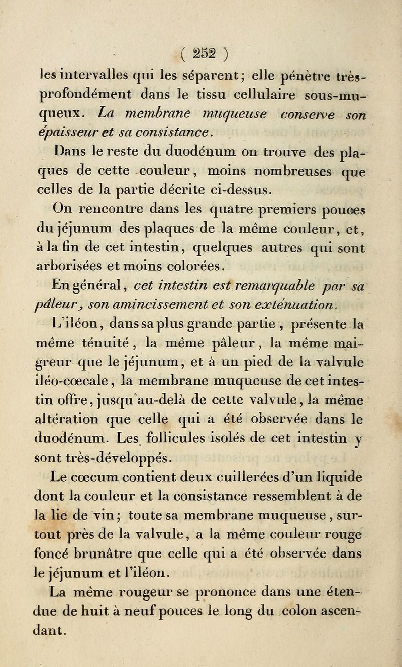 les intervalles qui les séparent; elle pénètre très- profondément dans le tissu cellulaire sous-mu- queux. La membrane muqueuse conserve son épaisseur et sa consistance. Dans le reste du duodénum on trouve des pla- ques de cette couleur, moins nombreuses que celles de la partie décrite ci-dessus. On rencontre dans les quatre premiers pouoes du jéjunum des plaques de la même couleur, et, à la fin de cet intestin, quelques autres qui sont arborisées et moins colorées. En général, cet intestin est remarquable par sa pâleurj, son amincissement et son exténuation. L'iléon, dans sa plus grande partie , présente la même ténuité , la même pâleur, la même mai- greur que le jéjunum, et à un pied de la valvule iléo-cœcale, la membrane muqueuse de cet intes- tin offre, jusqu'au-delà de cette valvule, la même altération que celle qui a été observée dans le duodénum. Les follicules isolés de cet intestin y sont très-développés. Le coecum contient deux cuillerées d'un liquide dont la couleur et la consistance ressemblent à de la lie de vin; toute sa membrane muqueuse , sur- tout près de la valvule, a la même couleur rouge foncé brunâtre que celle qui a été observée dans le jéjunum et l'iléon. La même rougeur se prononce dans une éten- due de huit à neuf pouces le long du colon ascen- dant.