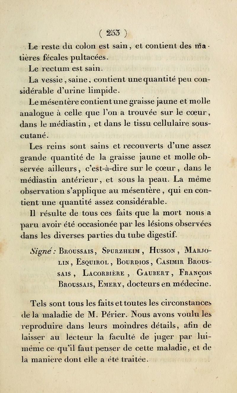 Le reste du colon est sain, et contient des ma- tières fécales pultacées. Le rectum est sain. La vessie , saine, contient une quantité peu con- sidérable d'urine limpide. Le mésentère contient une graisse jaune et molle analogue à celle que Ton a trouvée sur le cœur, dans le médiastin , et dans le tissu cellulaire sous- cutané . Les reins sont sains et recouverts d'une assez grande quantité de la graisse jaune et molle ob- servée ailleurs, c'est-à-dire sur le coeur , dans le médiastin antérieur, et sous la peau. La même observation s'applique au mésentère , qui en con- tient une quantité assez considérable. Il résulte de tous ces faits que la mort nous a paru avoir été occasionée par les lésions observées dans les diverses parties du tube digestif. Signé: Broussais, Spurzheim , Husson , Marjo- LIN, ESQUIROL, BOURDIOS, CASIMIR BrOUS- sais , Lacorbière , Gaubert , François Broussais, Emery, docteurs en médecine. Tels sont tous les faits et toutes les circonstances de la maladie de M. Périer. Nous avons voulu les reproduire dans leurs moindres détails, afin de laisser au lecteur la faculté de juger par lui- même ce qu'il faut penser de cette maladie, et de la manière dont elle a été traitée.