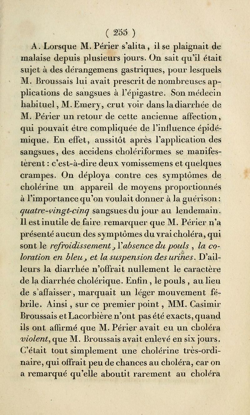 A. Lorsque M. Périer s'alita, il se plaignait de malaise depuis plusieurs jours. On sait qu'il était sujet à des dérangemens gastriques, pour lesquels M. Broussais lui avait prescrit de nombreuses ap- plications de sangsues à l'épigastre. Son médecin habituel, M.Emery, crut voir dans la diarrhée de M. Périer un retour de cette ancienne affection, qui pouvait être compliquée de l'influence épidé- mique. En effet, aussitôt après l'application des sangsues, des accidens cholériformes se manifes- tèrent : c'est-à-dire deux vomissemens et quelques crampes. On déploya contre ces symptômes de cholérine un appareil de moyens proportionnés à l'importance qu'on voulait donner à la guérison : quatre-vingt-cinq sangsues du jour au lendemain. Il est inutile de faire remarquer que M. Périer n'a présenté aucun des symptômes du vrai choléra, qui sont le refroidissement _, Y absence du pouls , la co- loration en bleu_, et la suspension des urines. D'ail- leurs la diarrhée n'offrait nullement le caractère de la diarrhée cholérique. Enfin, le pouls , au lieu de s'affaisser, marquait un léger mouvement fé- brile. Ainsi, sur ce premier point, MM. Casimir Broussais et Lacorbière n'ont pas été exacts, quand ils ont affirmé que M. Périer avait eu un choléra violent, que M. Broussais avait enlevé en six jours. C'était tout simplement une cholérine très-ordi- naire, qui offrait peu de chances au choléra, car on a remarqué qu'elle aboutit rarement au choléra