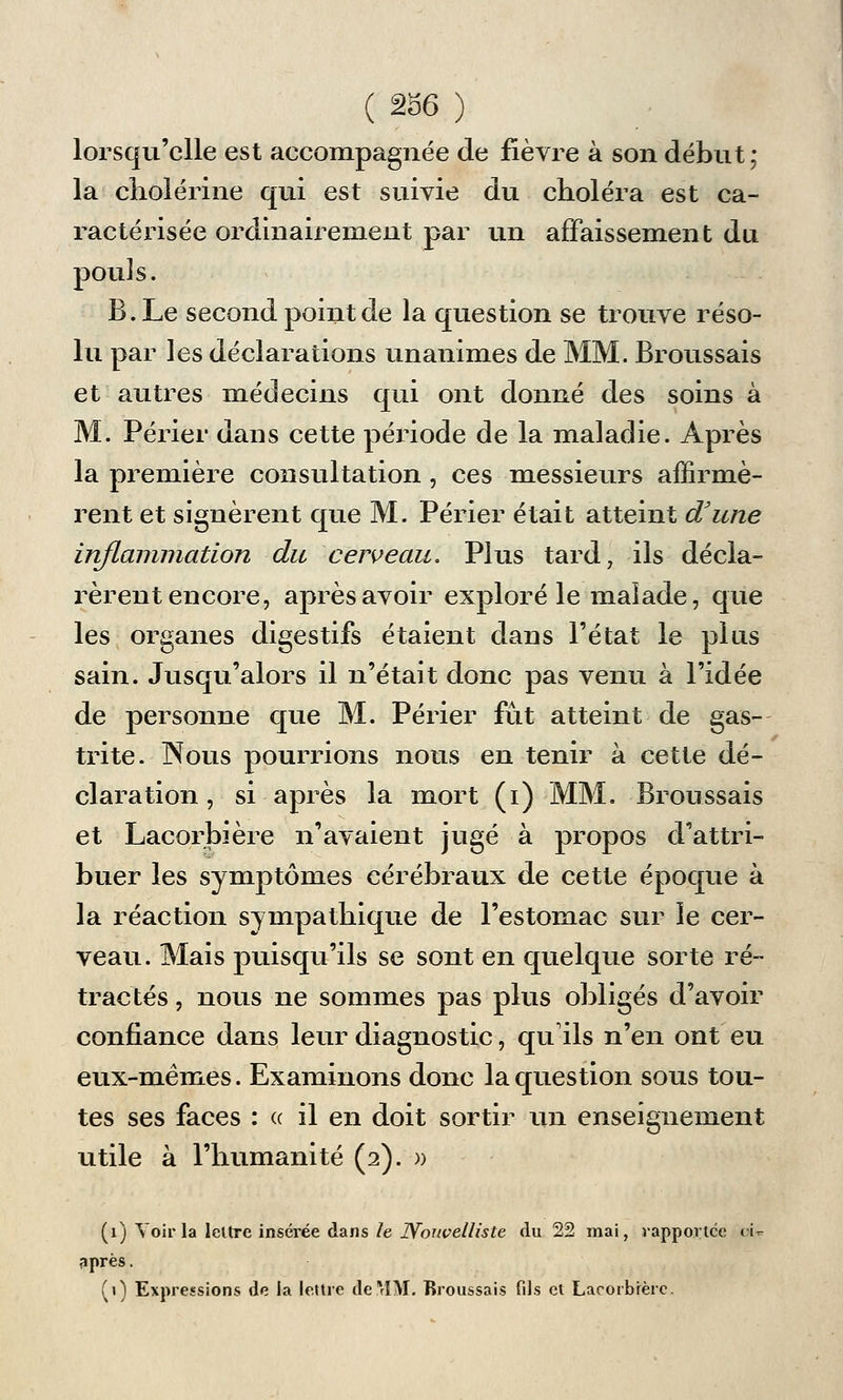 lorsqu'elle est accompagnée de fièvre à son début; la choiérine qui est suivie du choléra est ca- ractérisée ordinairement par un affaissement du pou] s. B.Le second point de la question se trouve réso- lu par les déclarations unanimes de MM. Broussais et autres médecins qui ont donné des soins à M. Périer dans cette période de la maladie. Après la première consultation , ces messieurs affirmè- rent et signèrent que M. Périer était atteint d'une inflammation du cerveau. Plus tard, ils décla- rèrent encore, après avoir exploré le malade, que les organes digestifs étaient dans l'état le plus sain. Jusqu'alors il n'était donc pas venu à l'idée de personne que M. Périer fût atteint de gas- trite. INous pourrions nous en tenir à cette dé- claration, si après la mort (i) MM. Broussais et Lacorbière n'avaient jugé à propos d'attri- buer les symptômes cérébraux de cette époque à la réaction sympathique de l'estomac sur le cer- veau. Mais puisqu'ils se sont en quelque sorte ré- tractés , nous ne sommes pas plus obligés d'avoir confiance dans leur diagnostic, qu'ils n'en ont eu eux-mêmes. Examinons donc la question sous tou- tes ses faces : « il en doit sortir un enseignement utile à l'humanité (2). » (1) Voir la lettre insérée dans le Nouvelliste du 22 mai, rapportée t-U après. (») Expressions de la lettre derlM. Broussais fils et Lacorbière.