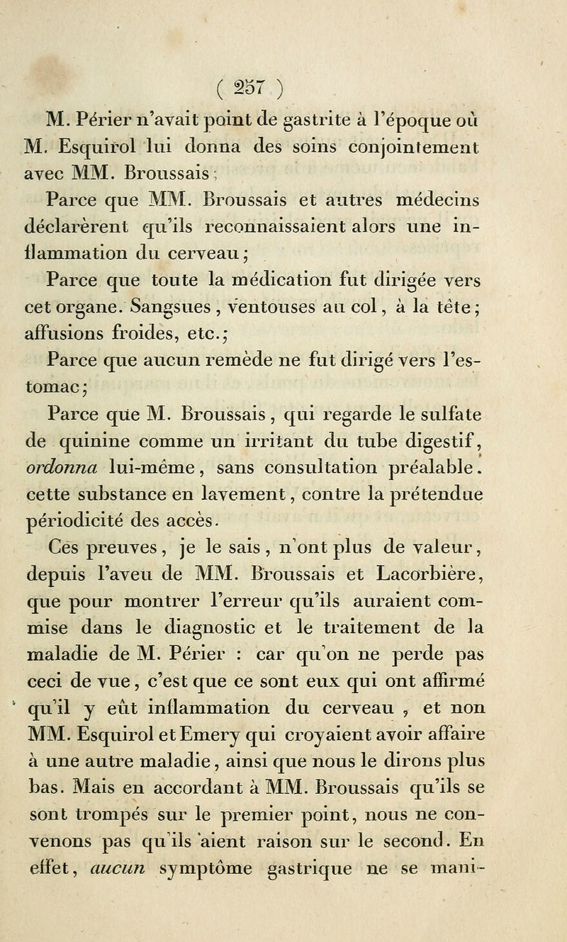 M. Périer n'avait point de gastrite à l'époque où M. Esquifol lui donna des soins conjointement avec MM. Broussais; Parce que MM. Broussais et autres médecins déclarèrent qu'ils reconnaissaient alors une in- flammation du cerveau; Parce que toute la médication fut dirigée vers cet organe. Sangsues , ventouses au col, à la tête; affusious froides, etc.; Parce que aucun remède ne fut dirigé vers l'es- tomac ; Parce que M. Broussais, qui regarde le sulfate de quinine comme un irritant du tube digestif, ordonna lui-même, sans consultation préalable. cette substance en lavement, contre la prétendue périodicité des accès. Ces preuves, je le sais, n'ont plus de valeur, depuis l'aveu de MM. Broussais et Lacorbière, que pour montrer l'erreur qu'ils auraient com- mise dans le diagnostic et le traitement de la maladie de M. Périer : car qu'on ne perde pas ceci de vue, c'est que ce sont eux qui ont affirmé 1 qu'il y eût inflammation du cerveau 9 et non MM. Esquirol etEmery qui croyaient avoir affaire à une autre maladie, ainsi que nous le dirons plus bas. Mais en accordant à MM. Broussais qu'ils se sont trompés sur le premier point, nous ne con- venons pas qu'ils aient raison sur le second. En effet, aucun symptôme gastrique ne se mani-