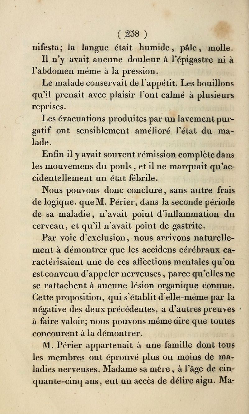 nifesta; la langue était humide, pâle, molle. Il n'y avait aucune douleur à l'épigastre ni à l'abdomen même à la pression. Le malade conservait de l'appétit. Les bouillons qu'il prenait avec plaisir l'ont calmé à plusieurs reprises. Les évacuations produites par un lavement pur- gatif ont sensiblement amélioré l'état du ma- lade. Enfin il y avait souvent rémission complète dans les mouvemens du pouls, et il ne marquait qu'ac- cidentellement un état fébrile. Nous pouvons donc conclure , sans autre frais de logique, que M. Périer, dans la seconde période de sa maladie, n'avait point d'inflammation du cerveau, et qu'il n'avait point de gastrite. Par voie d'exclusion, nous arrivons naturelle- ment à démontrer que les accidens cérébraux ca- ractérisaient une de ces affections mentales qu'on est convenu d'appeler nerveuses, parce qu'elles ne se rattachent à aucune lésion organique connue. Cette proposition, qui s'établit d'elle-même par la négative des deux précédentes, a d'autres preuves * à faire valoir; nous pouvons même dire que toutes concourent à la démontrer. M. Périer appartenait à une famille dont tous les membres ont éprouvé plus ou moins de ma- ladies nerveuses. Madame sa mère , à l'âge de cin- quante-cinq ans, eut un accès de délire aigu. Ma-